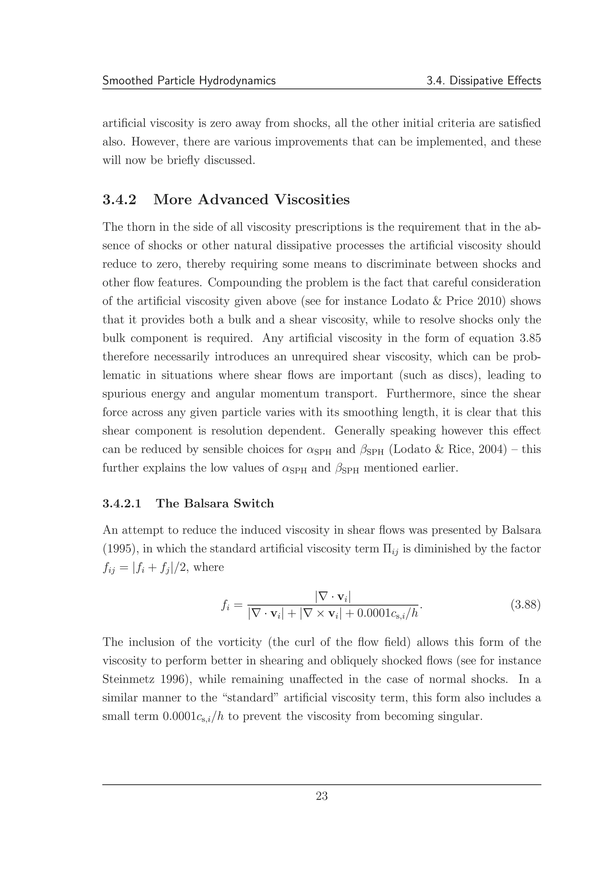 Smoothed Particle Hydrodynamics 3.4. Dissipative Eﬀects
artiﬁcial viscosity is zero away from shocks, all the other initial criteria are satisﬁed
also. However, there are various improvements that can be implemented, and these
will now be brieﬂy discussed.
3.4.2 More Advanced Viscosities
The thorn in the side of all viscosity prescriptions is the requirement that in the ab-
sence of shocks or other natural dissipative processes the artiﬁcial viscosity should
reduce to zero, thereby requiring some means to discriminate between shocks and
other ﬂow features. Compounding the problem is the fact that careful consideration
of the artiﬁcial viscosity given above (see for instance Lodato & Price 2010) shows
that it provides both a bulk and a shear viscosity, while to resolve shocks only the
bulk component is required. Any artiﬁcial viscosity in the form of equation 3.85
therefore necessarily introduces an unrequired shear viscosity, which can be prob-
lematic in situations where shear ﬂows are important (such as discs), leading to
spurious energy and angular momentum transport. Furthermore, since the shear
force across any given particle varies with its smoothing length, it is clear that this
shear component is resolution dependent. Generally speaking however this eﬀect
can be reduced by sensible choices for αSPH and βSPH (Lodato & Rice, 2004) – this
further explains the low values of αSPH and βSPH mentioned earlier.
3.4.2.1 The Balsara Switch
An attempt to reduce the induced viscosity in shear ﬂows was presented by Balsara
(1995), in which the standard artiﬁcial viscosity term Πij is diminished by the factor
fij = |fi + fj|/2, where
fi =
|∇ · vi|
|∇ · vi| + |∇ × vi| + 0.0001cs,i/h
. (3.88)
The inclusion of the vorticity (the curl of the ﬂow ﬁeld) allows this form of the
viscosity to perform better in shearing and obliquely shocked ﬂows (see for instance
Steinmetz 1996), while remaining unaﬀected in the case of normal shocks. In a
similar manner to the “standard” artiﬁcial viscosity term, this form also includes a
small term 0.0001cs,i/h to prevent the viscosity from becoming singular.
23
 