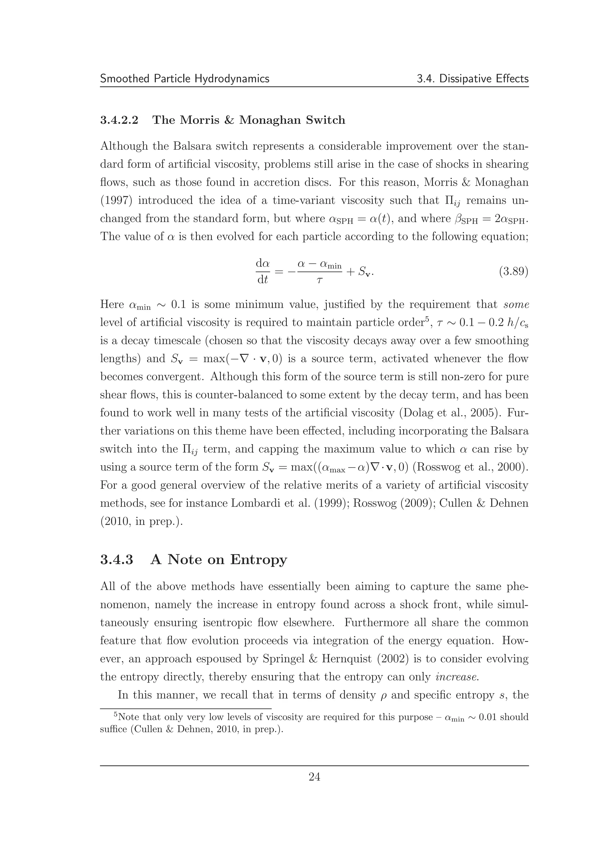 Smoothed Particle Hydrodynamics 3.4. Dissipative Eﬀects
3.4.2.2 The Morris & Monaghan Switch
Although the Balsara switch represents a considerable improvement over the stan-
dard form of artiﬁcial viscosity, problems still arise in the case of shocks in shearing
ﬂows, such as those found in accretion discs. For this reason, Morris & Monaghan
(1997) introduced the idea of a time-variant viscosity such that Πij remains un-
changed from the standard form, but where αSPH = α(t), and where βSPH = 2αSPH.
The value of α is then evolved for each particle according to the following equation;
dα
dt
= −
α − αmin
τ
+ Sv. (3.89)
Here αmin ∼ 0.1 is some minimum value, justiﬁed by the requirement that some
level of artiﬁcial viscosity is required to maintain particle order5
, τ ∼ 0.1 − 0.2 h/cs
is a decay timescale (chosen so that the viscosity decays away over a few smoothing
lengths) and Sv = max(−∇ · v, 0) is a source term, activated whenever the ﬂow
becomes convergent. Although this form of the source term is still non-zero for pure
shear ﬂows, this is counter-balanced to some extent by the decay term, and has been
found to work well in many tests of the artiﬁcial viscosity (Dolag et al., 2005). Fur-
ther variations on this theme have been eﬀected, including incorporating the Balsara
switch into the Πij term, and capping the maximum value to which α can rise by
using a source term of the form Sv = max((αmax −α)∇·v, 0) (Rosswog et al., 2000).
For a good general overview of the relative merits of a variety of artiﬁcial viscosity
methods, see for instance Lombardi et al. (1999); Rosswog (2009); Cullen & Dehnen
(2010, in prep.).
3.4.3 A Note on Entropy
All of the above methods have essentially been aiming to capture the same phe-
nomenon, namely the increase in entropy found across a shock front, while simul-
taneously ensuring isentropic ﬂow elsewhere. Furthermore all share the common
feature that ﬂow evolution proceeds via integration of the energy equation. How-
ever, an approach espoused by Springel & Hernquist (2002) is to consider evolving
the entropy directly, thereby ensuring that the entropy can only increase.
In this manner, we recall that in terms of density ρ and speciﬁc entropy s, the
5
Note that only very low levels of viscosity are required for this purpose – αmin ∼ 0.01 should
suﬃce (Cullen & Dehnen, 2010, in prep.).
24
 