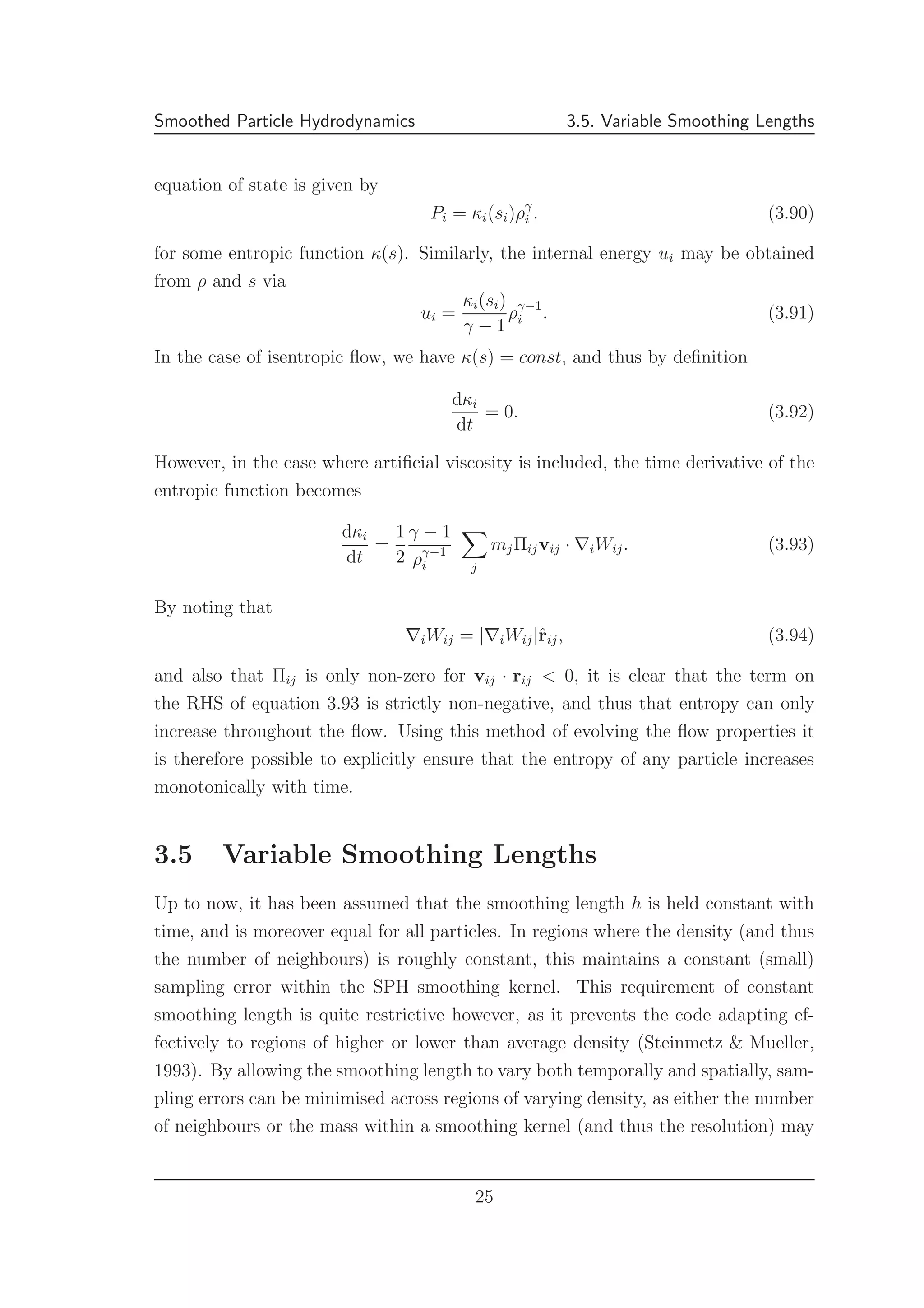 Smoothed Particle Hydrodynamics 3.5. Variable Smoothing Lengths
equation of state is given by
Pi = κi(si)ργ
i . (3.90)
for some entropic function κ(s). Similarly, the internal energy ui may be obtained
from ρ and s via
ui =
κi(si)
γ − 1
ργ−1
i . (3.91)
In the case of isentropic ﬂow, we have κ(s) = const, and thus by deﬁnition
dκi
dt
= 0. (3.92)
However, in the case where artiﬁcial viscosity is included, the time derivative of the
entropic function becomes
dκi
dt
=
1
2
γ − 1
ργ−1
i j
mjΠijvij · ∇iWij. (3.93)
By noting that
∇iWij = |∇iWij|ˆrij, (3.94)
and also that Πij is only non-zero for vij · rij < 0, it is clear that the term on
the RHS of equation 3.93 is strictly non-negative, and thus that entropy can only
increase throughout the ﬂow. Using this method of evolving the ﬂow properties it
is therefore possible to explicitly ensure that the entropy of any particle increases
monotonically with time.
3.5 Variable Smoothing Lengths
Up to now, it has been assumed that the smoothing length h is held constant with
time, and is moreover equal for all particles. In regions where the density (and thus
the number of neighbours) is roughly constant, this maintains a constant (small)
sampling error within the SPH smoothing kernel. This requirement of constant
smoothing length is quite restrictive however, as it prevents the code adapting ef-
fectively to regions of higher or lower than average density (Steinmetz & Mueller,
1993). By allowing the smoothing length to vary both temporally and spatially, sam-
pling errors can be minimised across regions of varying density, as either the number
of neighbours or the mass within a smoothing kernel (and thus the resolution) may
25
 