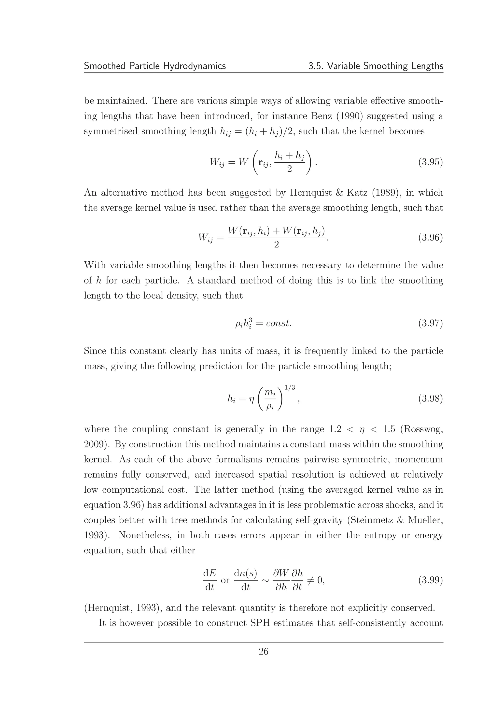 Smoothed Particle Hydrodynamics 3.5. Variable Smoothing Lengths
be maintained. There are various simple ways of allowing variable eﬀective smooth-
ing lengths that have been introduced, for instance Benz (1990) suggested using a
symmetrised smoothing length hij = (hi + hj)/2, such that the kernel becomes
Wij = W rij,
hi + hj
2
. (3.95)
An alternative method has been suggested by Hernquist & Katz (1989), in which
the average kernel value is used rather than the average smoothing length, such that
Wij =
W(rij, hi) + W(rij, hj)
2
. (3.96)
With variable smoothing lengths it then becomes necessary to determine the value
of h for each particle. A standard method of doing this is to link the smoothing
length to the local density, such that
ρih3
i = const. (3.97)
Since this constant clearly has units of mass, it is frequently linked to the particle
mass, giving the following prediction for the particle smoothing length;
hi = η
mi
ρi
1/3
, (3.98)
where the coupling constant is generally in the range 1.2 < η < 1.5 (Rosswog,
2009). By construction this method maintains a constant mass within the smoothing
kernel. As each of the above formalisms remains pairwise symmetric, momentum
remains fully conserved, and increased spatial resolution is achieved at relatively
low computational cost. The latter method (using the averaged kernel value as in
equation 3.96) has additional advantages in it is less problematic across shocks, and it
couples better with tree methods for calculating self-gravity (Steinmetz & Mueller,
1993). Nonetheless, in both cases errors appear in either the entropy or energy
equation, such that either
dE
dt
or
dκ(s)
dt
∼
∂W
∂h
∂h
∂t
= 0, (3.99)
(Hernquist, 1993), and the relevant quantity is therefore not explicitly conserved.
It is however possible to construct SPH estimates that self-consistently account
26
 