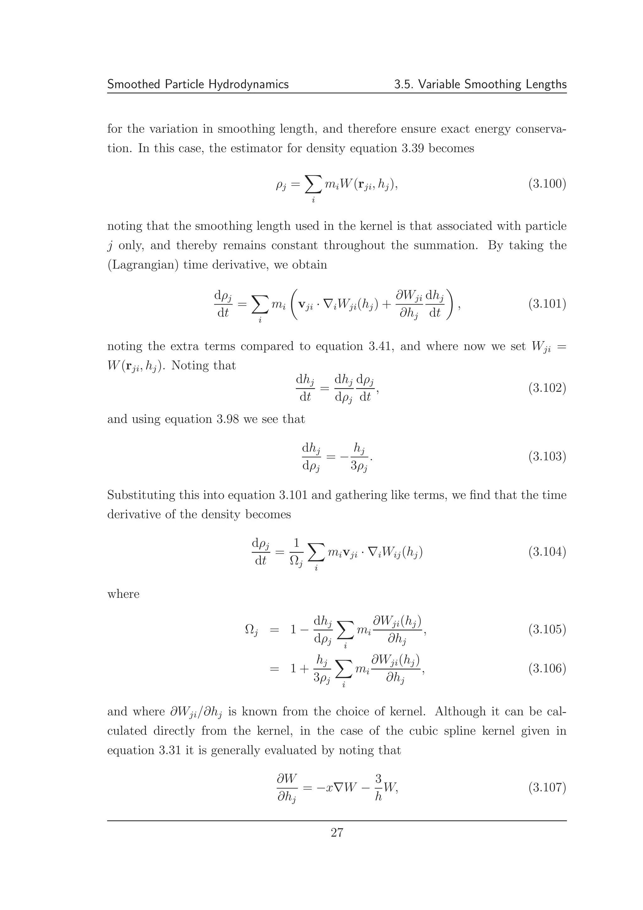 Smoothed Particle Hydrodynamics 3.5. Variable Smoothing Lengths
for the variation in smoothing length, and therefore ensure exact energy conserva-
tion. In this case, the estimator for density equation 3.39 becomes
ρj =
i
miW(rji, hj), (3.100)
noting that the smoothing length used in the kernel is that associated with particle
j only, and thereby remains constant throughout the summation. By taking the
(Lagrangian) time derivative, we obtain
dρj
dt
=
i
mi vji · ∇iWji(hj) +
∂Wji
∂hj
dhj
dt
, (3.101)
noting the extra terms compared to equation 3.41, and where now we set Wji =
W(rji, hj). Noting that
dhj
dt
=
dhj
dρj
dρj
dt
, (3.102)
and using equation 3.98 we see that
dhj
dρj
= −
hj
3ρj
. (3.103)
Substituting this into equation 3.101 and gathering like terms, we ﬁnd that the time
derivative of the density becomes
dρj
dt
=
1
Ωj i
mivji · ∇iWij(hj) (3.104)
where
Ωj = 1 −
dhj
dρj i
mi
∂Wji(hj)
∂hj
, (3.105)
= 1 +
hj
3ρj i
mi
∂Wji(hj)
∂hj
, (3.106)
and where ∂Wji/∂hj is known from the choice of kernel. Although it can be cal-
culated directly from the kernel, in the case of the cubic spline kernel given in
equation 3.31 it is generally evaluated by noting that
∂W
∂hj
= −x∇W −
3
h
W, (3.107)
27
 