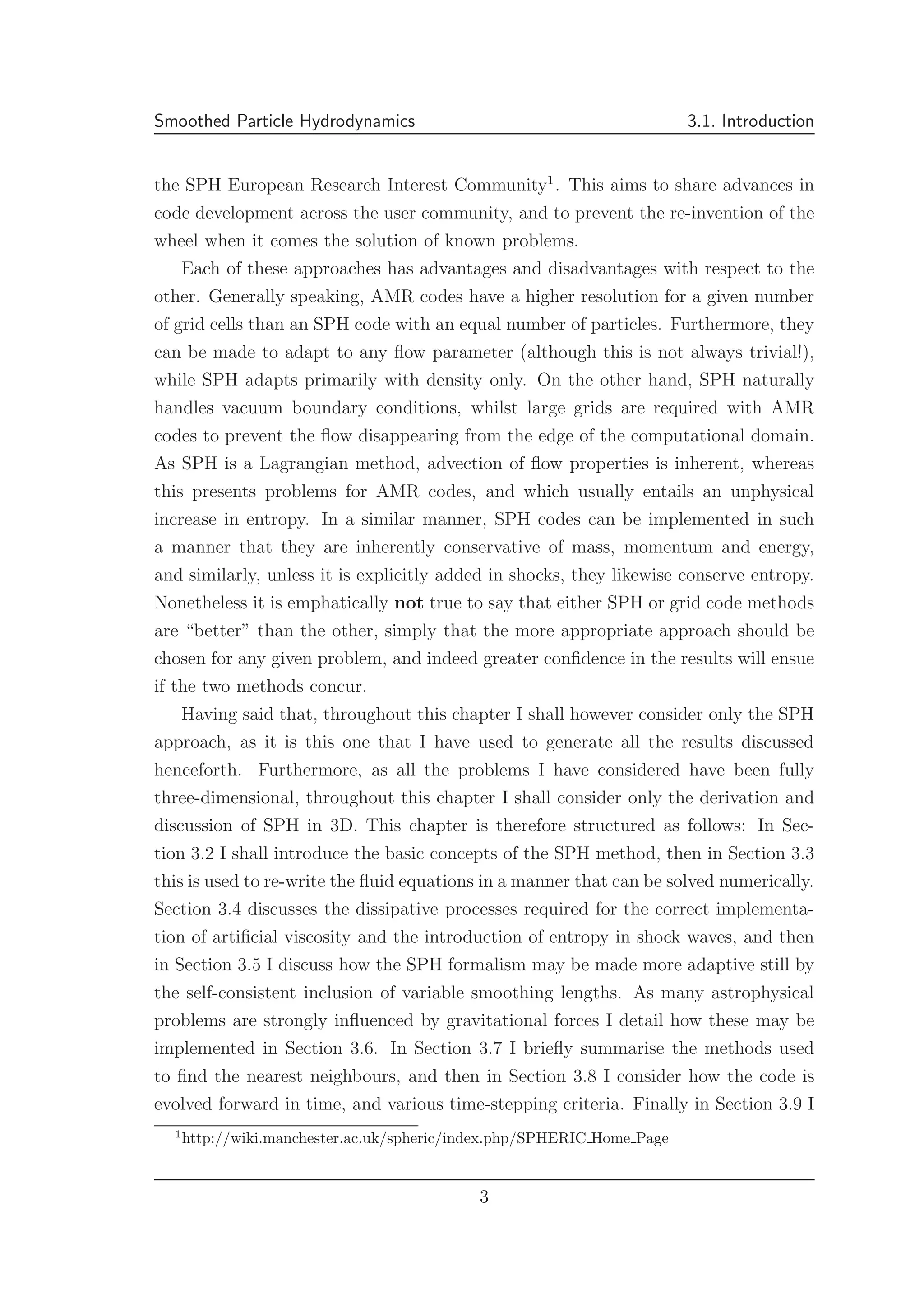 Smoothed Particle Hydrodynamics 3.1. Introduction
the SPH European Research Interest Community1
. This aims to share advances in
code development across the user community, and to prevent the re-invention of the
wheel when it comes the solution of known problems.
Each of these approaches has advantages and disadvantages with respect to the
other. Generally speaking, AMR codes have a higher resolution for a given number
of grid cells than an SPH code with an equal number of particles. Furthermore, they
can be made to adapt to any ﬂow parameter (although this is not always trivial!),
while SPH adapts primarily with density only. On the other hand, SPH naturally
handles vacuum boundary conditions, whilst large grids are required with AMR
codes to prevent the ﬂow disappearing from the edge of the computational domain.
As SPH is a Lagrangian method, advection of ﬂow properties is inherent, whereas
this presents problems for AMR codes, and which usually entails an unphysical
increase in entropy. In a similar manner, SPH codes can be implemented in such
a manner that they are inherently conservative of mass, momentum and energy,
and similarly, unless it is explicitly added in shocks, they likewise conserve entropy.
Nonetheless it is emphatically not true to say that either SPH or grid code methods
are “better” than the other, simply that the more appropriate approach should be
chosen for any given problem, and indeed greater conﬁdence in the results will ensue
if the two methods concur.
Having said that, throughout this chapter I shall however consider only the SPH
approach, as it is this one that I have used to generate all the results discussed
henceforth. Furthermore, as all the problems I have considered have been fully
three-dimensional, throughout this chapter I shall consider only the derivation and
discussion of SPH in 3D. This chapter is therefore structured as follows: In Sec-
tion 3.2 I shall introduce the basic concepts of the SPH method, then in Section 3.3
this is used to re-write the ﬂuid equations in a manner that can be solved numerically.
Section 3.4 discusses the dissipative processes required for the correct implementa-
tion of artiﬁcial viscosity and the introduction of entropy in shock waves, and then
in Section 3.5 I discuss how the SPH formalism may be made more adaptive still by
the self-consistent inclusion of variable smoothing lengths. As many astrophysical
problems are strongly inﬂuenced by gravitational forces I detail how these may be
implemented in Section 3.6. In Section 3.7 I brieﬂy summarise the methods used
to ﬁnd the nearest neighbours, and then in Section 3.8 I consider how the code is
evolved forward in time, and various time-stepping criteria. Finally in Section 3.9 I
1
http://wiki.manchester.ac.uk/spheric/index.php/SPHERIC Home Page
3
 
