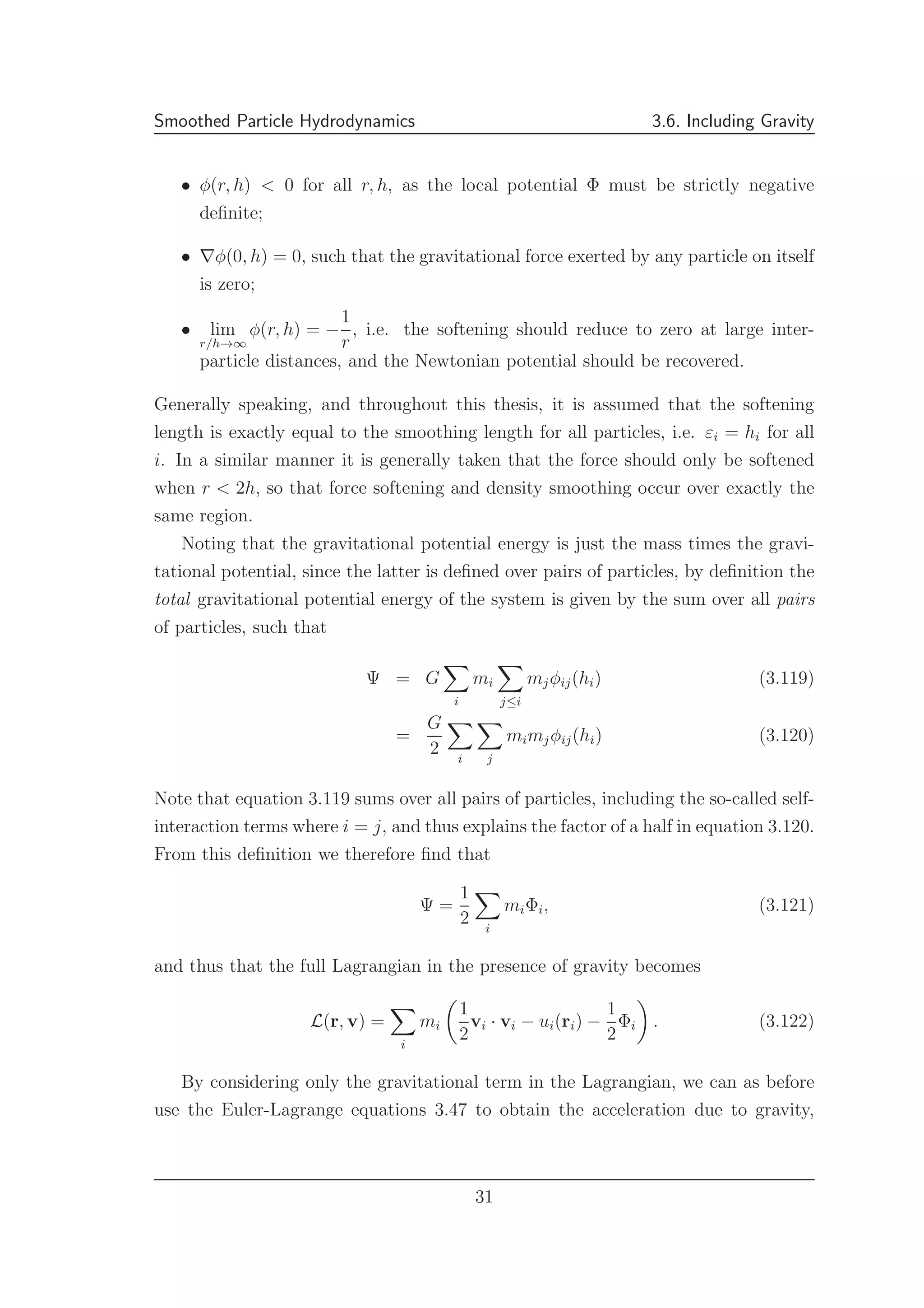 Smoothed Particle Hydrodynamics 3.6. Including Gravity
• φ(r, h) < 0 for all r, h, as the local potential Φ must be strictly negative
deﬁnite;
• ∇φ(0, h) = 0, such that the gravitational force exerted by any particle on itself
is zero;
• lim
r/h→∞
φ(r, h) = −
1
r
, i.e. the softening should reduce to zero at large inter-
particle distances, and the Newtonian potential should be recovered.
Generally speaking, and throughout this thesis, it is assumed that the softening
length is exactly equal to the smoothing length for all particles, i.e. εi = hi for all
i. In a similar manner it is generally taken that the force should only be softened
when r < 2h, so that force softening and density smoothing occur over exactly the
same region.
Noting that the gravitational potential energy is just the mass times the gravi-
tational potential, since the latter is deﬁned over pairs of particles, by deﬁnition the
total gravitational potential energy of the system is given by the sum over all pairs
of particles, such that
Ψ = G
i
mi
j≤i
mjφij(hi) (3.119)
=
G
2 i j
mimjφij(hi) (3.120)
Note that equation 3.119 sums over all pairs of particles, including the so-called self-
interaction terms where i = j, and thus explains the factor of a half in equation 3.120.
From this deﬁnition we therefore ﬁnd that
Ψ =
1
2 i
miΦi, (3.121)
and thus that the full Lagrangian in the presence of gravity becomes
L(r, v) =
i
mi
1
2
vi · vi − ui(ri) −
1
2
Φi . (3.122)
By considering only the gravitational term in the Lagrangian, we can as before
use the Euler-Lagrange equations 3.47 to obtain the acceleration due to gravity,
31
 