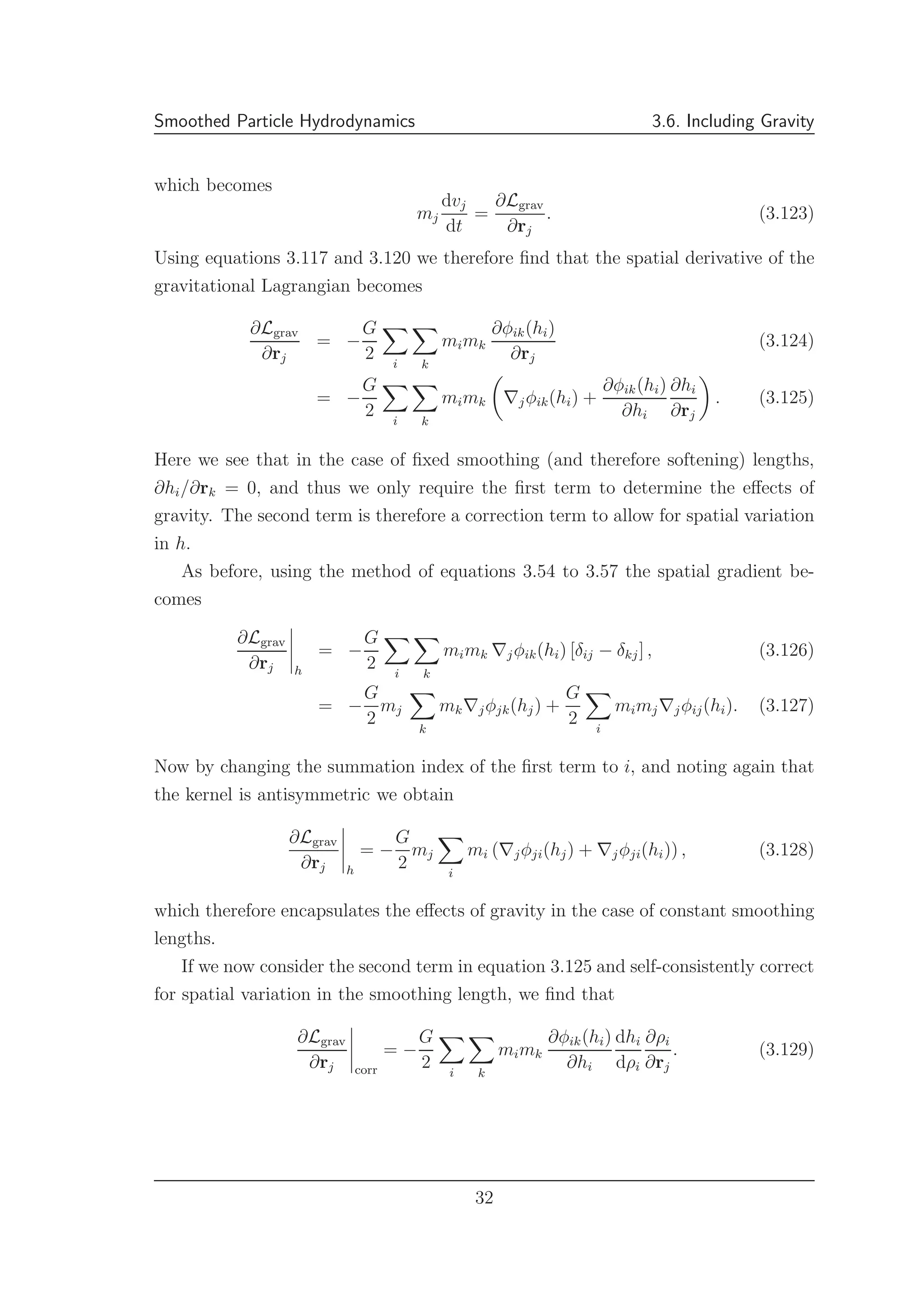 Smoothed Particle Hydrodynamics 3.6. Including Gravity
which becomes
mj
dvj
dt
=
∂Lgrav
∂rj
. (3.123)
Using equations 3.117 and 3.120 we therefore ﬁnd that the spatial derivative of the
gravitational Lagrangian becomes
∂Lgrav
∂rj
= −
G
2 i k
mimk
∂φik(hi)
∂rj
(3.124)
= −
G
2 i k
mimk ∇jφik(hi) +
∂φik(hi)
∂hi
∂hi
∂rj
. (3.125)
Here we see that in the case of ﬁxed smoothing (and therefore softening) lengths,
∂hi/∂rk = 0, and thus we only require the ﬁrst term to determine the eﬀects of
gravity. The second term is therefore a correction term to allow for spatial variation
in h.
As before, using the method of equations 3.54 to 3.57 the spatial gradient be-
comes
∂Lgrav
∂rj h
= −
G
2 i k
mimk ∇jφik(hi) [δij − δkj] , (3.126)
= −
G
2
mj
k
mk∇jφjk(hj) +
G
2 i
mimj∇jφij(hi). (3.127)
Now by changing the summation index of the ﬁrst term to i, and noting again that
the kernel is antisymmetric we obtain
∂Lgrav
∂rj h
= −
G
2
mj
i
mi (∇jφji(hj) + ∇jφji(hi)) , (3.128)
which therefore encapsulates the eﬀects of gravity in the case of constant smoothing
lengths.
If we now consider the second term in equation 3.125 and self-consistently correct
for spatial variation in the smoothing length, we ﬁnd that
∂Lgrav
∂rj corr
= −
G
2 i k
mimk
∂φik(hi)
∂hi
dhi
dρi
∂ρi
∂rj
. (3.129)
32
 