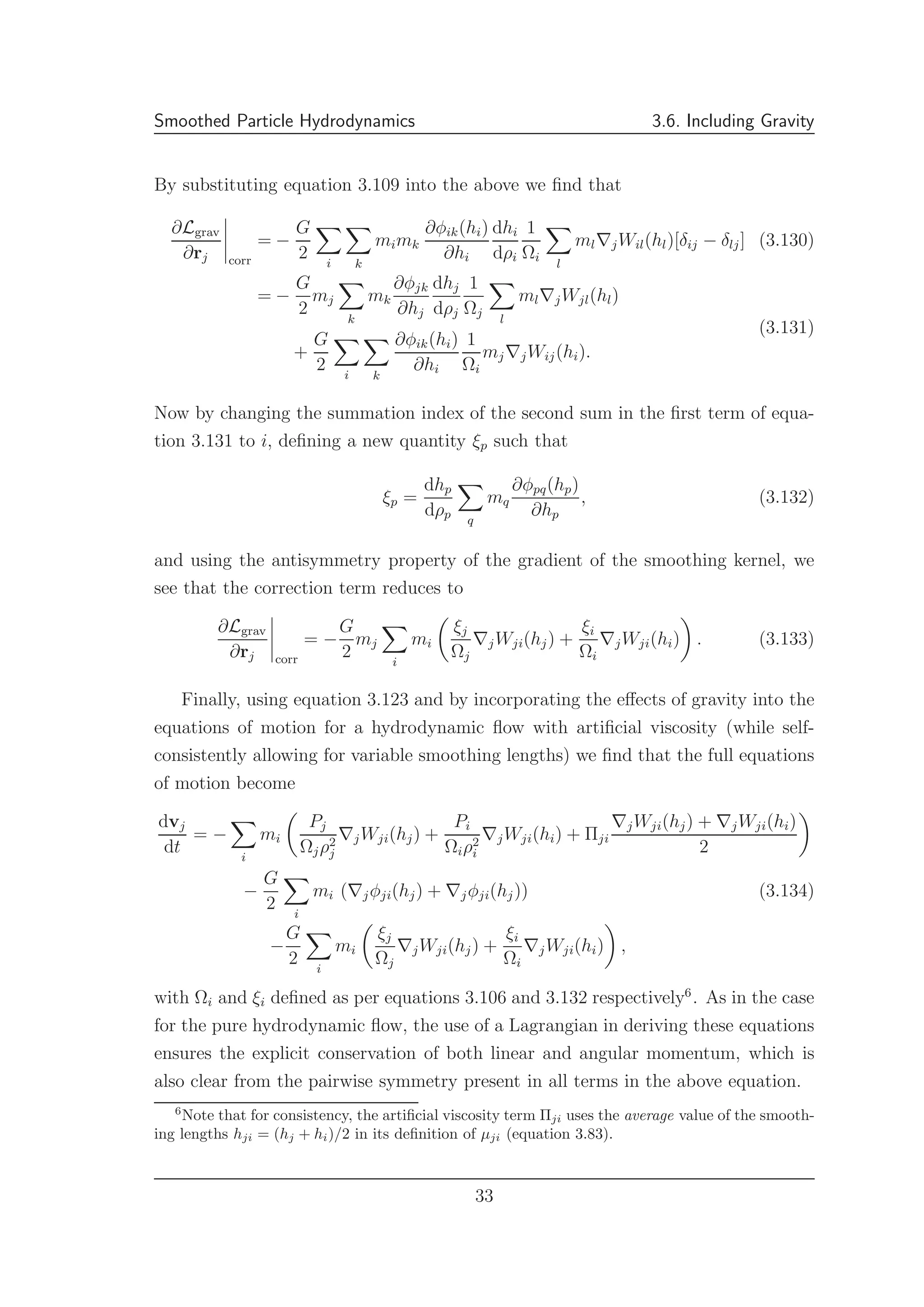 Smoothed Particle Hydrodynamics 3.6. Including Gravity
By substituting equation 3.109 into the above we ﬁnd that
∂Lgrav
∂rj corr
= −
G
2 i k
mimk
∂φik(hi)
∂hi
dhi
dρi
1
Ωi
l
ml∇jWil(hl)[δij − δlj] (3.130)
= −
G
2
mj
k
mk
∂φjk
∂hj
dhj
dρj
1
Ωj
l
ml∇jWjl(hl)
+
G
2 i k
∂φik(hi)
∂hi
1
Ωi
mj∇jWij(hi).
(3.131)
Now by changing the summation index of the second sum in the ﬁrst term of equa-
tion 3.131 to i, deﬁning a new quantity ξp such that
ξp =
dhp
dρp q
mq
∂φpq(hp)
∂hp
, (3.132)
and using the antisymmetry property of the gradient of the smoothing kernel, we
see that the correction term reduces to
∂Lgrav
∂rj corr
= −
G
2
mj
i
mi
ξj
Ωj
∇jWji(hj) +
ξi
Ωi
∇jWji(hi) . (3.133)
Finally, using equation 3.123 and by incorporating the eﬀects of gravity into the
equations of motion for a hydrodynamic ﬂow with artiﬁcial viscosity (while self-
consistently allowing for variable smoothing lengths) we ﬁnd that the full equations
of motion become
dvj
dt
= −
i
mi
Pj
Ωjρ2
j
∇jWji(hj) +
Pi
Ωiρ2
i
∇jWji(hi) + Πji
∇jWji(hj) + ∇jWji(hi)
2
−
G
2 i
mi (∇jφji(hj) + ∇jφji(hj)) (3.134)
−
G
2 i
mi
ξj
Ωj
∇jWji(hj) +
ξi
Ωi
∇jWji(hi) ,
with Ωi and ξi deﬁned as per equations 3.106 and 3.132 respectively6
. As in the case
for the pure hydrodynamic ﬂow, the use of a Lagrangian in deriving these equations
ensures the explicit conservation of both linear and angular momentum, which is
also clear from the pairwise symmetry present in all terms in the above equation.
6
Note that for consistency, the artiﬁcial viscosity term Πji uses the average value of the smooth-
ing lengths hji = (hj + hi)/2 in its deﬁnition of µji (equation 3.83).
33
 