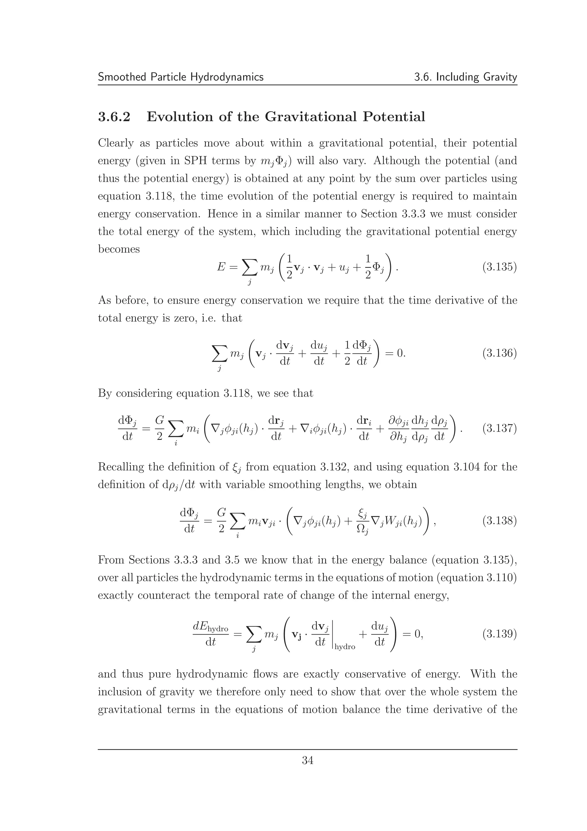 Smoothed Particle Hydrodynamics 3.6. Including Gravity
3.6.2 Evolution of the Gravitational Potential
Clearly as particles move about within a gravitational potential, their potential
energy (given in SPH terms by mjΦj) will also vary. Although the potential (and
thus the potential energy) is obtained at any point by the sum over particles using
equation 3.118, the time evolution of the potential energy is required to maintain
energy conservation. Hence in a similar manner to Section 3.3.3 we must consider
the total energy of the system, which including the gravitational potential energy
becomes
E =
j
mj
1
2
vj · vj + uj +
1
2
Φj . (3.135)
As before, to ensure energy conservation we require that the time derivative of the
total energy is zero, i.e. that
j
mj vj ·
dvj
dt
+
duj
dt
+
1
2
dΦj
dt
= 0. (3.136)
By considering equation 3.118, we see that
dΦj
dt
=
G
2 i
mi ∇jφji(hj) ·
drj
dt
+ ∇iφji(hj) ·
dri
dt
+
∂φji
∂hj
dhj
dρj
dρj
dt
. (3.137)
Recalling the deﬁnition of ξj from equation 3.132, and using equation 3.104 for the
deﬁnition of dρj/dt with variable smoothing lengths, we obtain
dΦj
dt
=
G
2 i
mivji · ∇jφji(hj) +
ξj
Ωj
∇jWji(hj) , (3.138)
From Sections 3.3.3 and 3.5 we know that in the energy balance (equation 3.135),
over all particles the hydrodynamic terms in the equations of motion (equation 3.110)
exactly counteract the temporal rate of change of the internal energy,
dEhydro
dt
=
j
mj vj ·
dvj
dt hydro
+
duj
dt
= 0, (3.139)
and thus pure hydrodynamic ﬂows are exactly conservative of energy. With the
inclusion of gravity we therefore only need to show that over the whole system the
gravitational terms in the equations of motion balance the time derivative of the
34
 