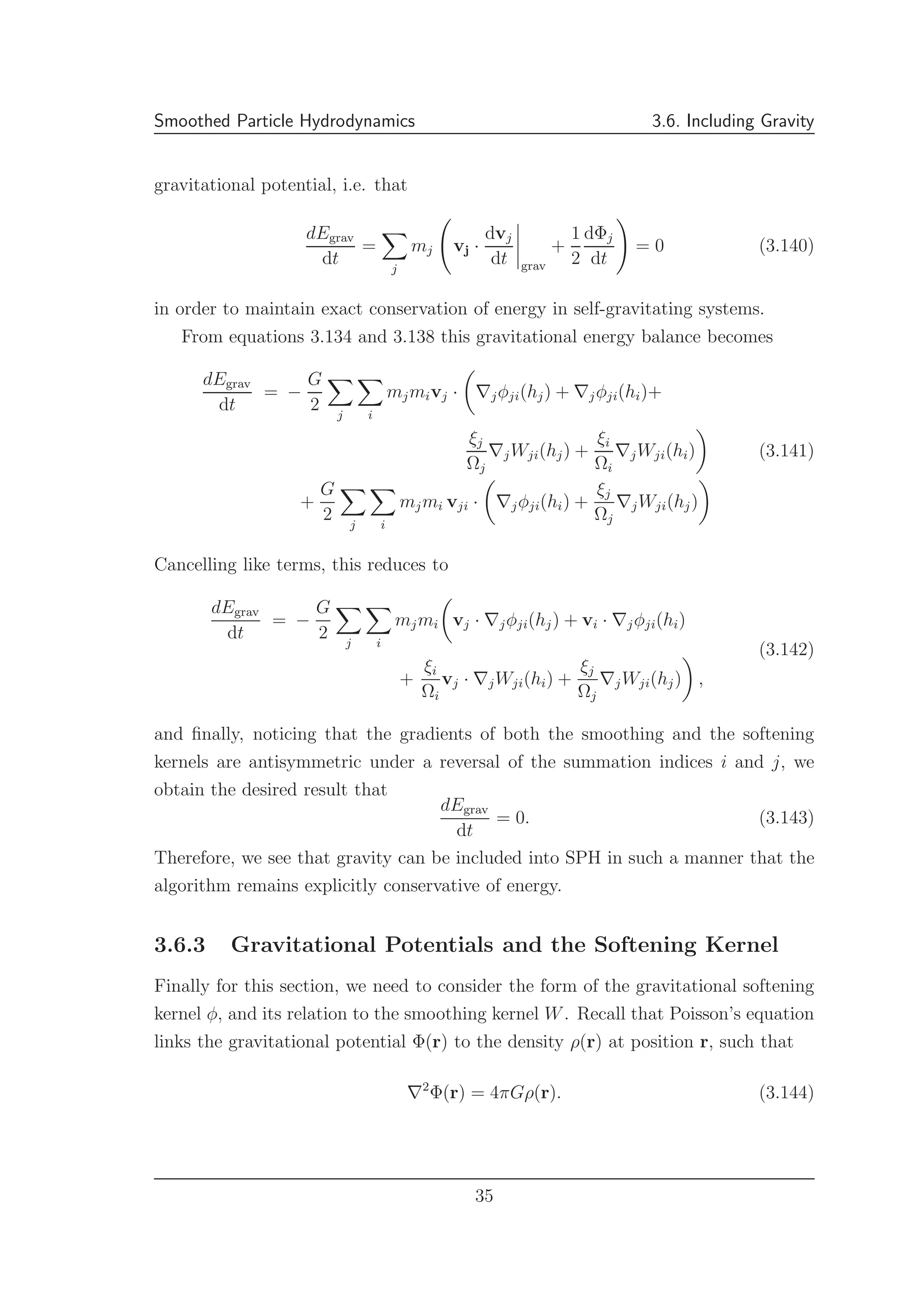 Smoothed Particle Hydrodynamics 3.6. Including Gravity
gravitational potential, i.e. that
dEgrav
dt
=
j
mj vj ·
dvj
dt grav
+
1
2
dΦj
dt
= 0 (3.140)
in order to maintain exact conservation of energy in self-gravitating systems.
From equations 3.134 and 3.138 this gravitational energy balance becomes
dEgrav
dt
= −
G
2 j i
mjmivj · ∇jφji(hj) + ∇jφji(hi)+
ξj
Ωj
∇jWji(hj) +
ξi
Ωi
∇jWji(hi)
+
G
2 j i
mjmi vji · ∇jφji(hi) +
ξj
Ωj
∇jWji(hj)
(3.141)
Cancelling like terms, this reduces to
dEgrav
dt
= −
G
2 j i
mjmi vj · ∇jφji(hj) + vi · ∇jφji(hi)
+
ξi
Ωi
vj · ∇jWji(hi) +
ξj
Ωj
∇jWji(hj) ,
(3.142)
and ﬁnally, noticing that the gradients of both the smoothing and the softening
kernels are antisymmetric under a reversal of the summation indices i and j, we
obtain the desired result that
dEgrav
dt
= 0. (3.143)
Therefore, we see that gravity can be included into SPH in such a manner that the
algorithm remains explicitly conservative of energy.
3.6.3 Gravitational Potentials and the Softening Kernel
Finally for this section, we need to consider the form of the gravitational softening
kernel φ, and its relation to the smoothing kernel W. Recall that Poisson’s equation
links the gravitational potential Φ(r) to the density ρ(r) at position r, such that
∇2
Φ(r) = 4πGρ(r). (3.144)
35
 