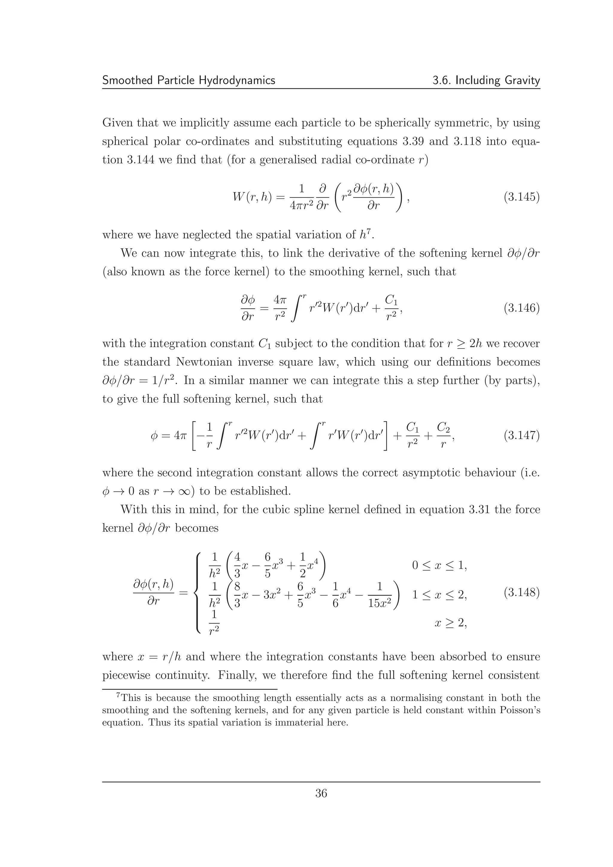 Smoothed Particle Hydrodynamics 3.6. Including Gravity
Given that we implicitly assume each particle to be spherically symmetric, by using
spherical polar co-ordinates and substituting equations 3.39 and 3.118 into equa-
tion 3.144 we ﬁnd that (for a generalised radial co-ordinate r)
W(r, h) =
1
4πr2
∂
∂r
r2 ∂φ(r, h)
∂r
, (3.145)
where we have neglected the spatial variation of h7
.
We can now integrate this, to link the derivative of the softening kernel ∂φ/∂r
(also known as the force kernel) to the smoothing kernel, such that
∂φ
∂r
=
4π
r2
r
r′2
W(r′
)dr′
+
C1
r2
, (3.146)
with the integration constant C1 subject to the condition that for r ≥ 2h we recover
the standard Newtonian inverse square law, which using our deﬁnitions becomes
∂φ/∂r = 1/r2
. In a similar manner we can integrate this a step further (by parts),
to give the full softening kernel, such that
φ = 4π −
1
r
r
r′2
W(r′
)dr′
+
r
r′
W(r′
)dr′
+
C1
r2
+
C2
r
, (3.147)
where the second integration constant allows the correct asymptotic behaviour (i.e.
φ → 0 as r → ∞) to be established.
With this in mind, for the cubic spline kernel deﬁned in equation 3.31 the force
kernel ∂φ/∂r becomes
∂φ(r, h)
∂r
=



1
h2
4
3
x −
6
5
x3
+
1
2
x4
0 ≤ x ≤ 1,
1
h2
8
3
x − 3x2
+
6
5
x3
−
1
6
x4
−
1
15x2
1 ≤ x ≤ 2,
1
r2
x ≥ 2,
(3.148)
where x = r/h and where the integration constants have been absorbed to ensure
piecewise continuity. Finally, we therefore ﬁnd the full softening kernel consistent
7
This is because the smoothing length essentially acts as a normalising constant in both the
smoothing and the softening kernels, and for any given particle is held constant within Poisson’s
equation. Thus its spatial variation is immaterial here.
36
 