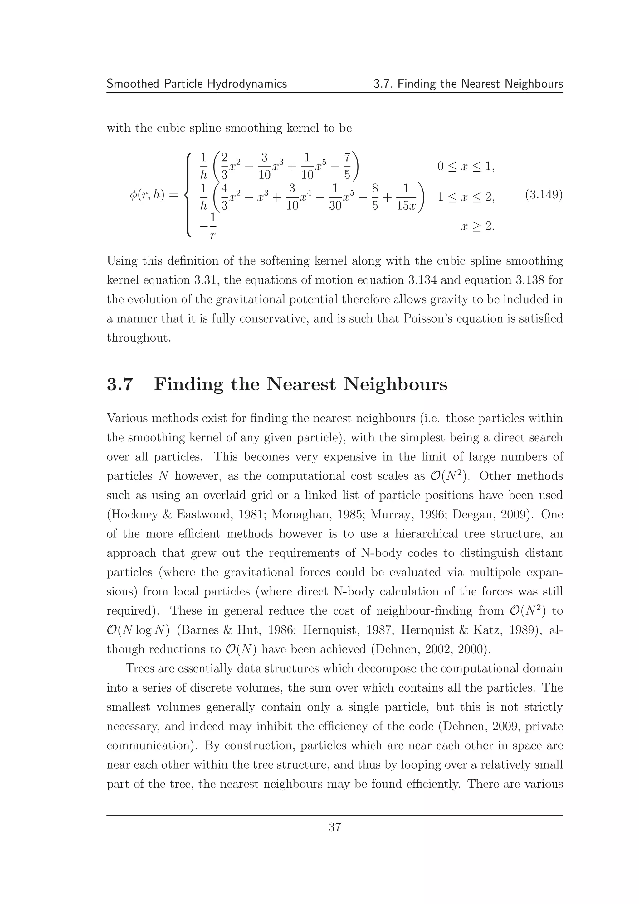 Smoothed Particle Hydrodynamics 3.7. Finding the Nearest Neighbours
with the cubic spline smoothing kernel to be
φ(r, h) =



1
h
2
3
x2
−
3
10
x3
+
1
10
x5
−
7
5
0 ≤ x ≤ 1,
1
h
4
3
x2
− x3
+
3
10
x4
−
1
30
x5
−
8
5
+
1
15x
1 ≤ x ≤ 2,
−
1
r
x ≥ 2.
(3.149)
Using this deﬁnition of the softening kernel along with the cubic spline smoothing
kernel equation 3.31, the equations of motion equation 3.134 and equation 3.138 for
the evolution of the gravitational potential therefore allows gravity to be included in
a manner that it is fully conservative, and is such that Poisson’s equation is satisﬁed
throughout.
3.7 Finding the Nearest Neighbours
Various methods exist for ﬁnding the nearest neighbours (i.e. those particles within
the smoothing kernel of any given particle), with the simplest being a direct search
over all particles. This becomes very expensive in the limit of large numbers of
particles N however, as the computational cost scales as O(N2
). Other methods
such as using an overlaid grid or a linked list of particle positions have been used
(Hockney & Eastwood, 1981; Monaghan, 1985; Murray, 1996; Deegan, 2009). One
of the more eﬃcient methods however is to use a hierarchical tree structure, an
approach that grew out the requirements of N-body codes to distinguish distant
particles (where the gravitational forces could be evaluated via multipole expan-
sions) from local particles (where direct N-body calculation of the forces was still
required). These in general reduce the cost of neighbour-ﬁnding from O(N2
) to
O(N log N) (Barnes & Hut, 1986; Hernquist, 1987; Hernquist & Katz, 1989), al-
though reductions to O(N) have been achieved (Dehnen, 2002, 2000).
Trees are essentially data structures which decompose the computational domain
into a series of discrete volumes, the sum over which contains all the particles. The
smallest volumes generally contain only a single particle, but this is not strictly
necessary, and indeed may inhibit the eﬃciency of the code (Dehnen, 2009, private
communication). By construction, particles which are near each other in space are
near each other within the tree structure, and thus by looping over a relatively small
part of the tree, the nearest neighbours may be found eﬃciently. There are various
37
 