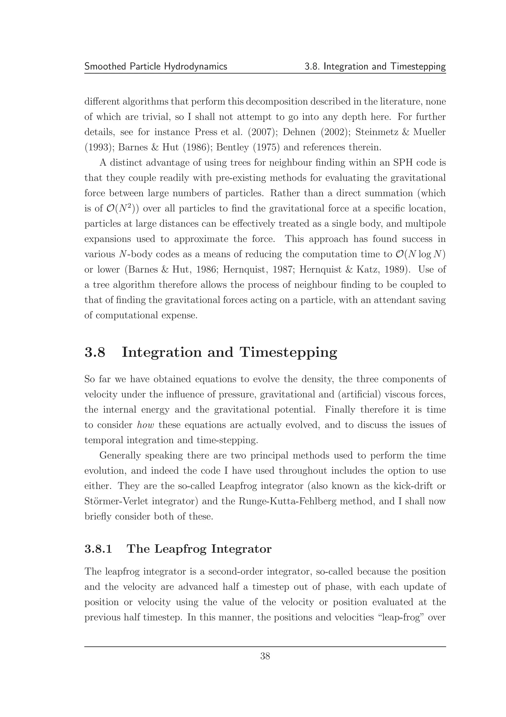Smoothed Particle Hydrodynamics 3.8. Integration and Timestepping
diﬀerent algorithms that perform this decomposition described in the literature, none
of which are trivial, so I shall not attempt to go into any depth here. For further
details, see for instance Press et al. (2007); Dehnen (2002); Steinmetz & Mueller
(1993); Barnes & Hut (1986); Bentley (1975) and references therein.
A distinct advantage of using trees for neighbour ﬁnding within an SPH code is
that they couple readily with pre-existing methods for evaluating the gravitational
force between large numbers of particles. Rather than a direct summation (which
is of O(N2
)) over all particles to ﬁnd the gravitational force at a speciﬁc location,
particles at large distances can be eﬀectively treated as a single body, and multipole
expansions used to approximate the force. This approach has found success in
various N -body codes as a means of reducing the computation time to O(N log N)
or lower (Barnes & Hut, 1986; Hernquist, 1987; Hernquist & Katz, 1989). Use of
a tree algorithm therefore allows the process of neighbour ﬁnding to be coupled to
that of ﬁnding the gravitational forces acting on a particle, with an attendant saving
of computational expense.
3.8 Integration and Timestepping
So far we have obtained equations to evolve the density, the three components of
velocity under the inﬂuence of pressure, gravitational and (artiﬁcial) viscous forces,
the internal energy and the gravitational potential. Finally therefore it is time
to consider how these equations are actually evolved, and to discuss the issues of
temporal integration and time-stepping.
Generally speaking there are two principal methods used to perform the time
evolution, and indeed the code I have used throughout includes the option to use
either. They are the so-called Leapfrog integrator (also known as the kick-drift or
St¨ormer-Verlet integrator) and the Runge-Kutta-Fehlberg method, and I shall now
brieﬂy consider both of these.
3.8.1 The Leapfrog Integrator
The leapfrog integrator is a second-order integrator, so-called because the position
and the velocity are advanced half a timestep out of phase, with each update of
position or velocity using the value of the velocity or position evaluated at the
previous half timestep. In this manner, the positions and velocities “leap-frog” over
38
 