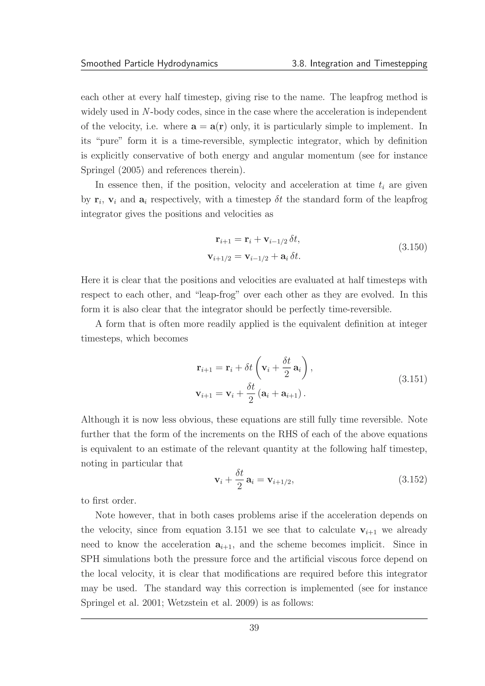 Smoothed Particle Hydrodynamics 3.8. Integration and Timestepping
each other at every half timestep, giving rise to the name. The leapfrog method is
widely used in N -body codes, since in the case where the acceleration is independent
of the velocity, i.e. where a = a(r) only, it is particularly simple to implement. In
its “pure” form it is a time-reversible, symplectic integrator, which by deﬁnition
is explicitly conservative of both energy and angular momentum (see for instance
Springel (2005) and references therein).
In essence then, if the position, velocity and acceleration at time ti are given
by ri, vi and ai respectively, with a timestep δt the standard form of the leapfrog
integrator gives the positions and velocities as
ri+1 = ri + vi−1/2 δt,
vi+1/2 = vi−1/2 + ai δt.
(3.150)
Here it is clear that the positions and velocities are evaluated at half timesteps with
respect to each other, and “leap-frog” over each other as they are evolved. In this
form it is also clear that the integrator should be perfectly time-reversible.
A form that is often more readily applied is the equivalent deﬁnition at integer
timesteps, which becomes
ri+1 = ri + δt vi +
δt
2
ai ,
vi+1 = vi +
δt
2
(ai + ai+1) .
(3.151)
Although it is now less obvious, these equations are still fully time reversible. Note
further that the form of the increments on the RHS of each of the above equations
is equivalent to an estimate of the relevant quantity at the following half timestep,
noting in particular that
vi +
δt
2
ai = vi+1/2, (3.152)
to ﬁrst order.
Note however, that in both cases problems arise if the acceleration depends on
the velocity, since from equation 3.151 we see that to calculate vi+1 we already
need to know the acceleration ai+1, and the scheme becomes implicit. Since in
SPH simulations both the pressure force and the artiﬁcial viscous force depend on
the local velocity, it is clear that modiﬁcations are required before this integrator
may be used. The standard way this correction is implemented (see for instance
Springel et al. 2001; Wetzstein et al. 2009) is as follows:
39
 