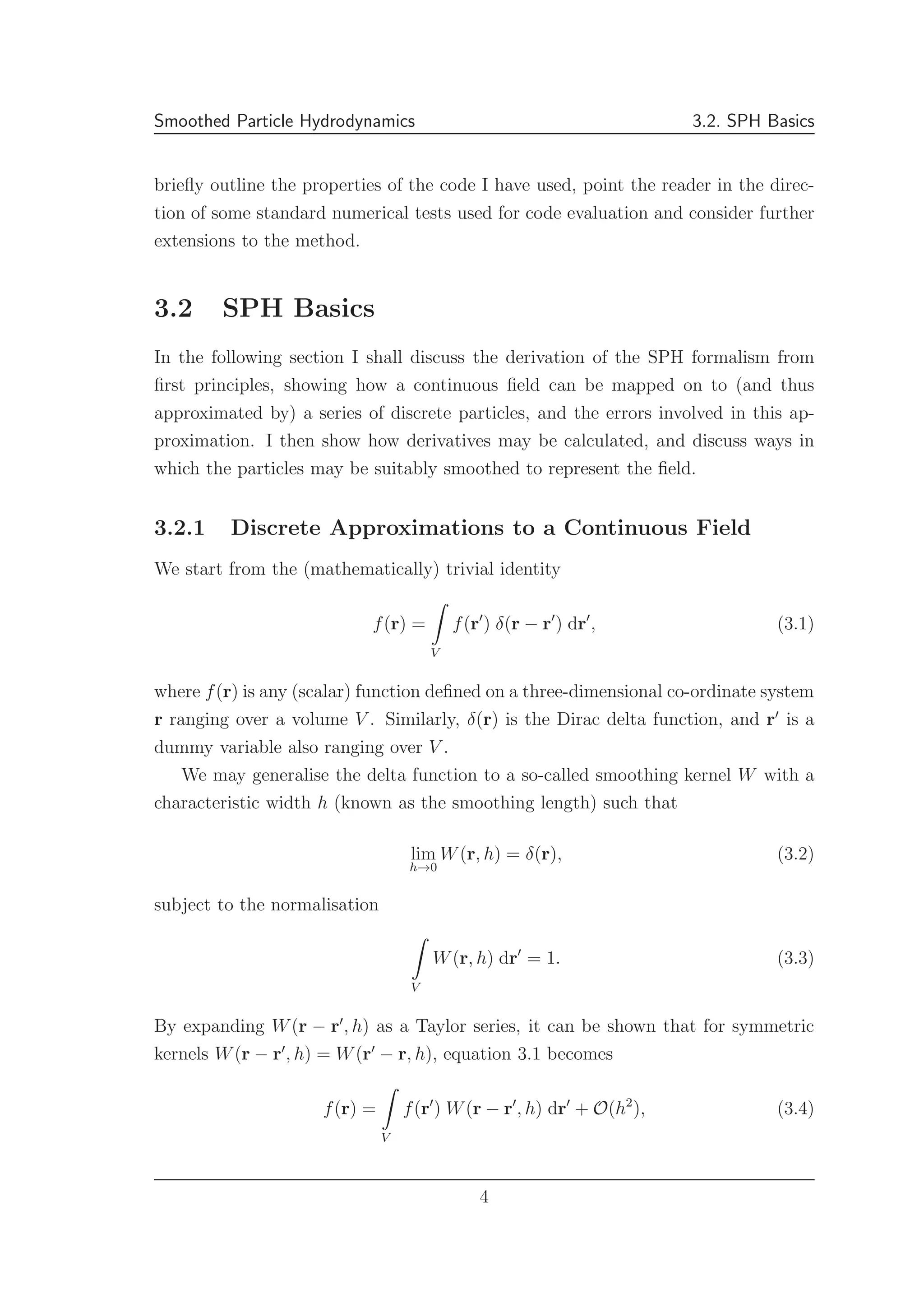 Smoothed Particle Hydrodynamics 3.2. SPH Basics
brieﬂy outline the properties of the code I have used, point the reader in the direc-
tion of some standard numerical tests used for code evaluation and consider further
extensions to the method.
3.2 SPH Basics
In the following section I shall discuss the derivation of the SPH formalism from
ﬁrst principles, showing how a continuous ﬁeld can be mapped on to (and thus
approximated by) a series of discrete particles, and the errors involved in this ap-
proximation. I then show how derivatives may be calculated, and discuss ways in
which the particles may be suitably smoothed to represent the ﬁeld.
3.2.1 Discrete Approximations to a Continuous Field
We start from the (mathematically) trivial identity
f(r) =
V
f(r′
) δ(r − r′
) dr′
, (3.1)
where f(r) is any (scalar) function deﬁned on a three-dimensional co-ordinate system
r ranging over a volume V . Similarly, δ(r) is the Dirac delta function, and r′
is a
dummy variable also ranging over V .
We may generalise the delta function to a so-called smoothing kernel W with a
characteristic width h (known as the smoothing length) such that
lim
h→0
W(r, h) = δ(r), (3.2)
subject to the normalisation
V
W(r, h) dr′
= 1. (3.3)
By expanding W(r − r′
, h) as a Taylor series, it can be shown that for symmetric
kernels W(r − r′
, h) = W(r′
− r, h), equation 3.1 becomes
f(r) =
V
f(r′
) W(r − r′
, h) dr′
+ O(h2
), (3.4)
4
 