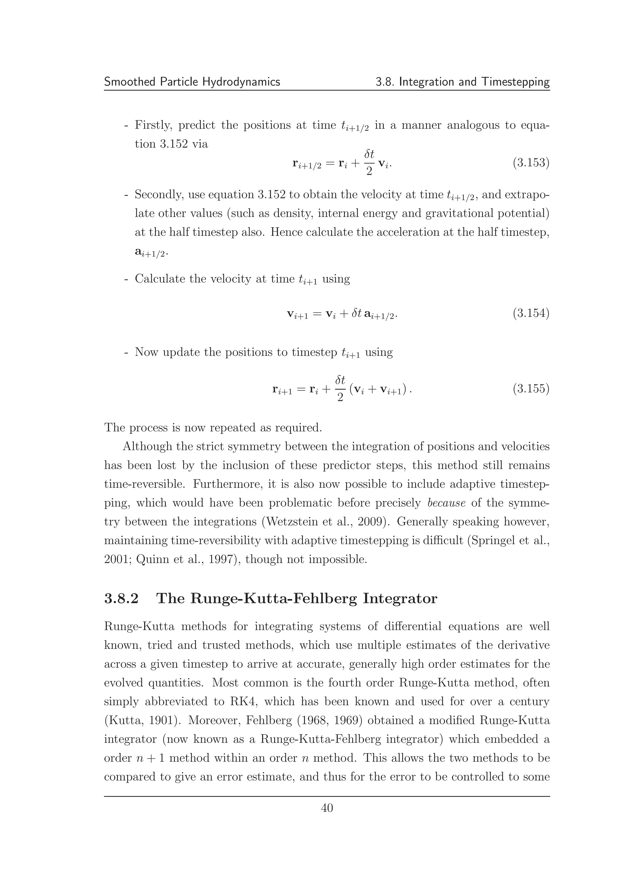 Smoothed Particle Hydrodynamics 3.8. Integration and Timestepping
- Firstly, predict the positions at time ti+1/2 in a manner analogous to equa-
tion 3.152 via
ri+1/2 = ri +
δt
2
vi. (3.153)
- Secondly, use equation 3.152 to obtain the velocity at time ti+1/2, and extrapo-
late other values (such as density, internal energy and gravitational potential)
at the half timestep also. Hence calculate the acceleration at the half timestep,
ai+1/2.
- Calculate the velocity at time ti+1 using
vi+1 = vi + δt ai+1/2. (3.154)
- Now update the positions to timestep ti+1 using
ri+1 = ri +
δt
2
(vi + vi+1) . (3.155)
The process is now repeated as required.
Although the strict symmetry between the integration of positions and velocities
has been lost by the inclusion of these predictor steps, this method still remains
time-reversible. Furthermore, it is also now possible to include adaptive timestep-
ping, which would have been problematic before precisely because of the symme-
try between the integrations (Wetzstein et al., 2009). Generally speaking however,
maintaining time-reversibility with adaptive timestepping is diﬃcult (Springel et al.,
2001; Quinn et al., 1997), though not impossible.
3.8.2 The Runge-Kutta-Fehlberg Integrator
Runge-Kutta methods for integrating systems of diﬀerential equations are well
known, tried and trusted methods, which use multiple estimates of the derivative
across a given timestep to arrive at accurate, generally high order estimates for the
evolved quantities. Most common is the fourth order Runge-Kutta method, often
simply abbreviated to RK4, which has been known and used for over a century
(Kutta, 1901). Moreover, Fehlberg (1968, 1969) obtained a modiﬁed Runge-Kutta
integrator (now known as a Runge-Kutta-Fehlberg integrator) which embedded a
order n + 1 method within an order n method. This allows the two methods to be
compared to give an error estimate, and thus for the error to be controlled to some
40
 
