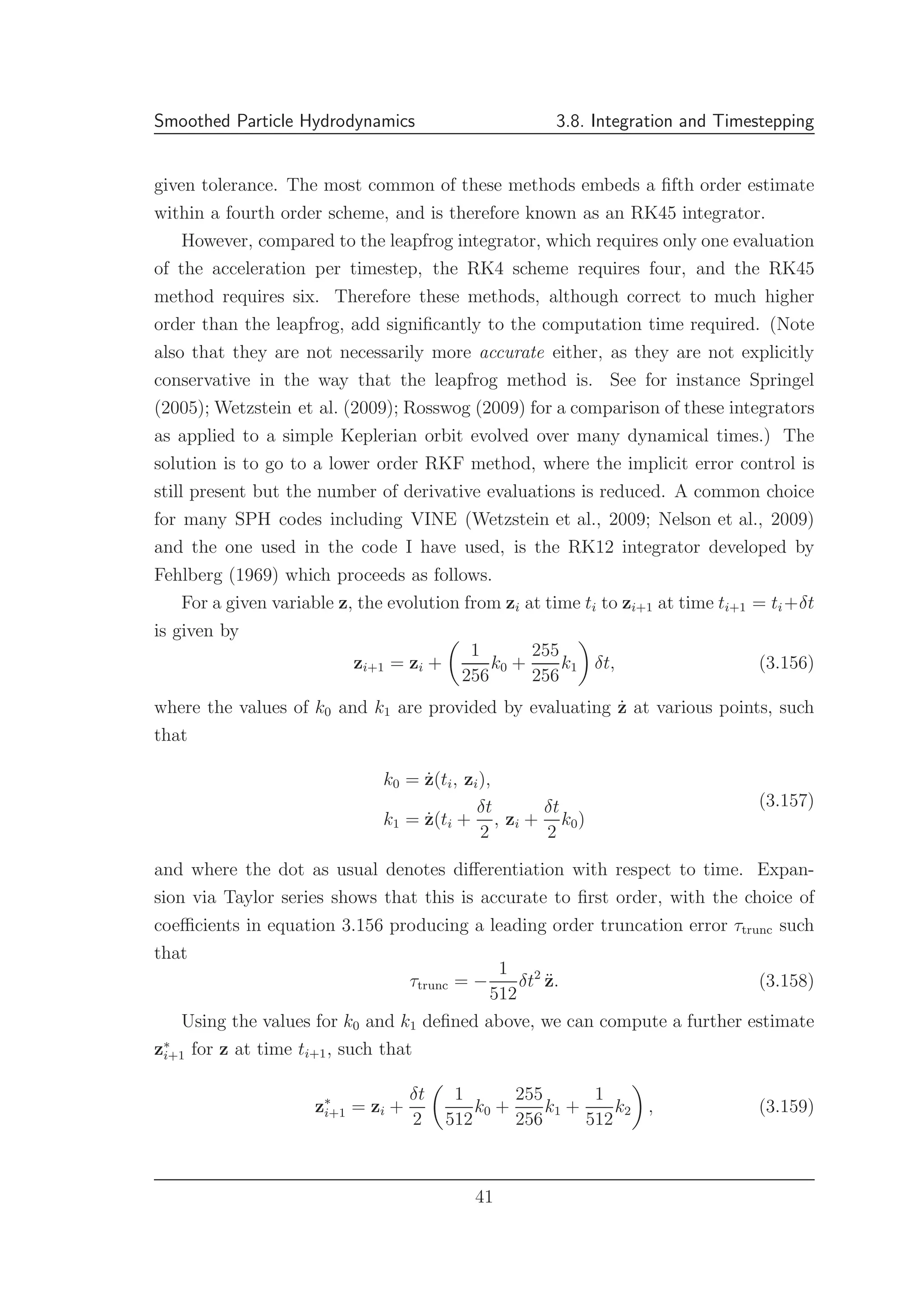 Smoothed Particle Hydrodynamics 3.8. Integration and Timestepping
given tolerance. The most common of these methods embeds a ﬁfth order estimate
within a fourth order scheme, and is therefore known as an RK45 integrator.
However, compared to the leapfrog integrator, which requires only one evaluation
of the acceleration per timestep, the RK4 scheme requires four, and the RK45
method requires six. Therefore these methods, although correct to much higher
order than the leapfrog, add signiﬁcantly to the computation time required. (Note
also that they are not necessarily more accurate either, as they are not explicitly
conservative in the way that the leapfrog method is. See for instance Springel
(2005); Wetzstein et al. (2009); Rosswog (2009) for a comparison of these integrators
as applied to a simple Keplerian orbit evolved over many dynamical times.) The
solution is to go to a lower order RKF method, where the implicit error control is
still present but the number of derivative evaluations is reduced. A common choice
for many SPH codes including VINE (Wetzstein et al., 2009; Nelson et al., 2009)
and the one used in the code I have used, is the RK12 integrator developed by
Fehlberg (1969) which proceeds as follows.
For a given variable z, the evolution from zi at time ti to zi+1 at time ti+1 = ti+δt
is given by
zi+1 = zi +
1
256
k0 +
255
256
k1 δt, (3.156)
where the values of k0 and k1 are provided by evaluating ˙z at various points, such
that
k0 = ˙z(ti, zi),
k1 = ˙z(ti +
δt
2
, zi +
δt
2
k0)
(3.157)
and where the dot as usual denotes diﬀerentiation with respect to time. Expan-
sion via Taylor series shows that this is accurate to ﬁrst order, with the choice of
coeﬃcients in equation 3.156 producing a leading order truncation error τtrunc such
that
τtrunc = −
1
512
δt2
¨z. (3.158)
Using the values for k0 and k1 deﬁned above, we can compute a further estimate
z∗
i+1 for z at time ti+1, such that
z∗
i+1 = zi +
δt
2
1
512
k0 +
255
256
k1 +
1
512
k2 , (3.159)
41
 