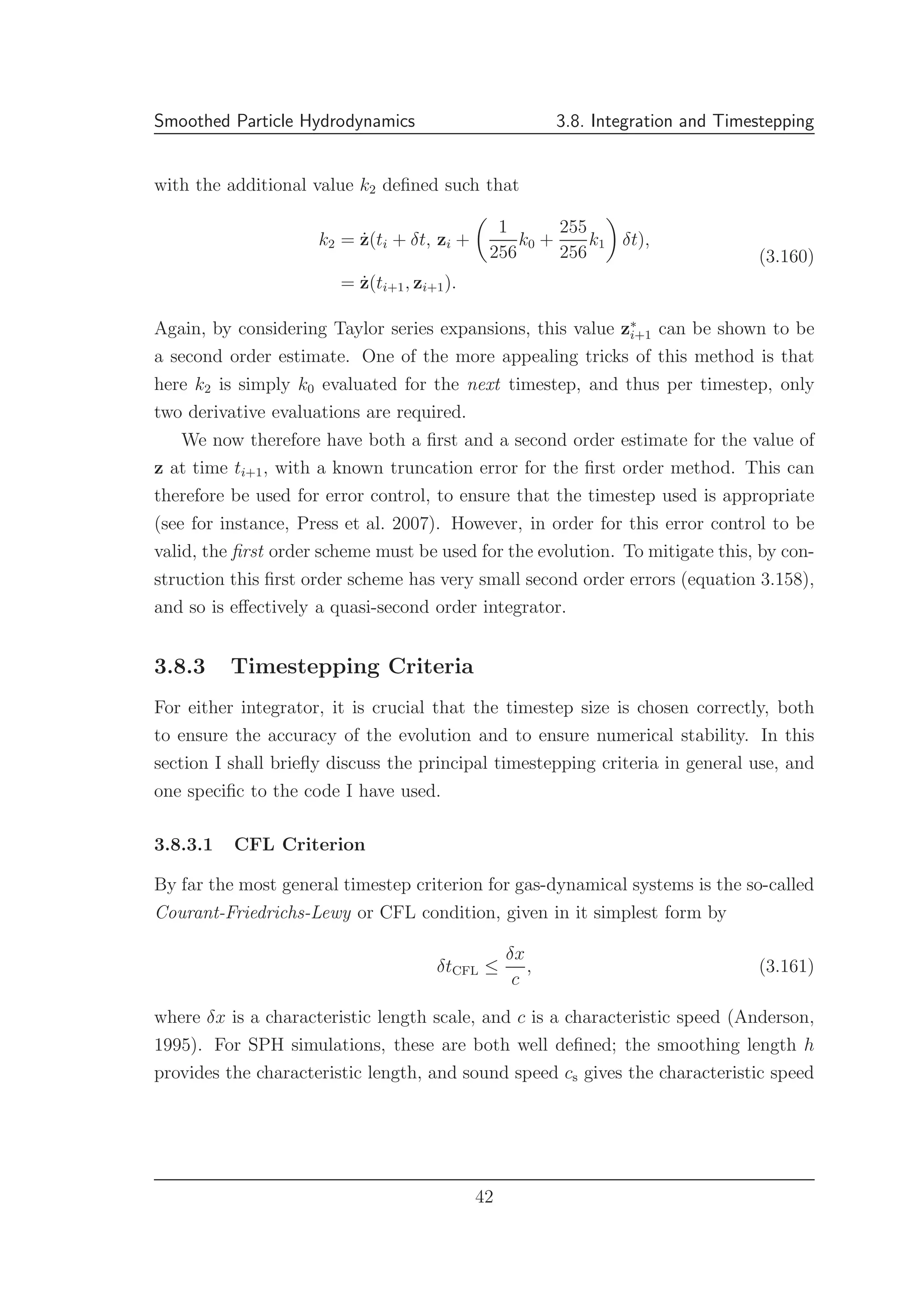 Smoothed Particle Hydrodynamics 3.8. Integration and Timestepping
with the additional value k2 deﬁned such that
k2 = ˙z(ti + δt, zi +
1
256
k0 +
255
256
k1 δt),
= ˙z(ti+1, zi+1).
(3.160)
Again, by considering Taylor series expansions, this value z∗
i+1 can be shown to be
a second order estimate. One of the more appealing tricks of this method is that
here k2 is simply k0 evaluated for the next timestep, and thus per timestep, only
two derivative evaluations are required.
We now therefore have both a ﬁrst and a second order estimate for the value of
z at time ti+1, with a known truncation error for the ﬁrst order method. This can
therefore be used for error control, to ensure that the timestep used is appropriate
(see for instance, Press et al. 2007). However, in order for this error control to be
valid, the ﬁrst order scheme must be used for the evolution. To mitigate this, by con-
struction this ﬁrst order scheme has very small second order errors (equation 3.158),
and so is eﬀectively a quasi-second order integrator.
3.8.3 Timestepping Criteria
For either integrator, it is crucial that the timestep size is chosen correctly, both
to ensure the accuracy of the evolution and to ensure numerical stability. In this
section I shall brieﬂy discuss the principal timestepping criteria in general use, and
one speciﬁc to the code I have used.
3.8.3.1 CFL Criterion
By far the most general timestep criterion for gas-dynamical systems is the so-called
Courant-Friedrichs-Lewy or CFL condition, given in it simplest form by
δtCFL ≤
δx
c
, (3.161)
where δx is a characteristic length scale, and c is a characteristic speed (Anderson,
1995). For SPH simulations, these are both well deﬁned; the smoothing length h
provides the characteristic length, and sound speed cs gives the characteristic speed
42
 