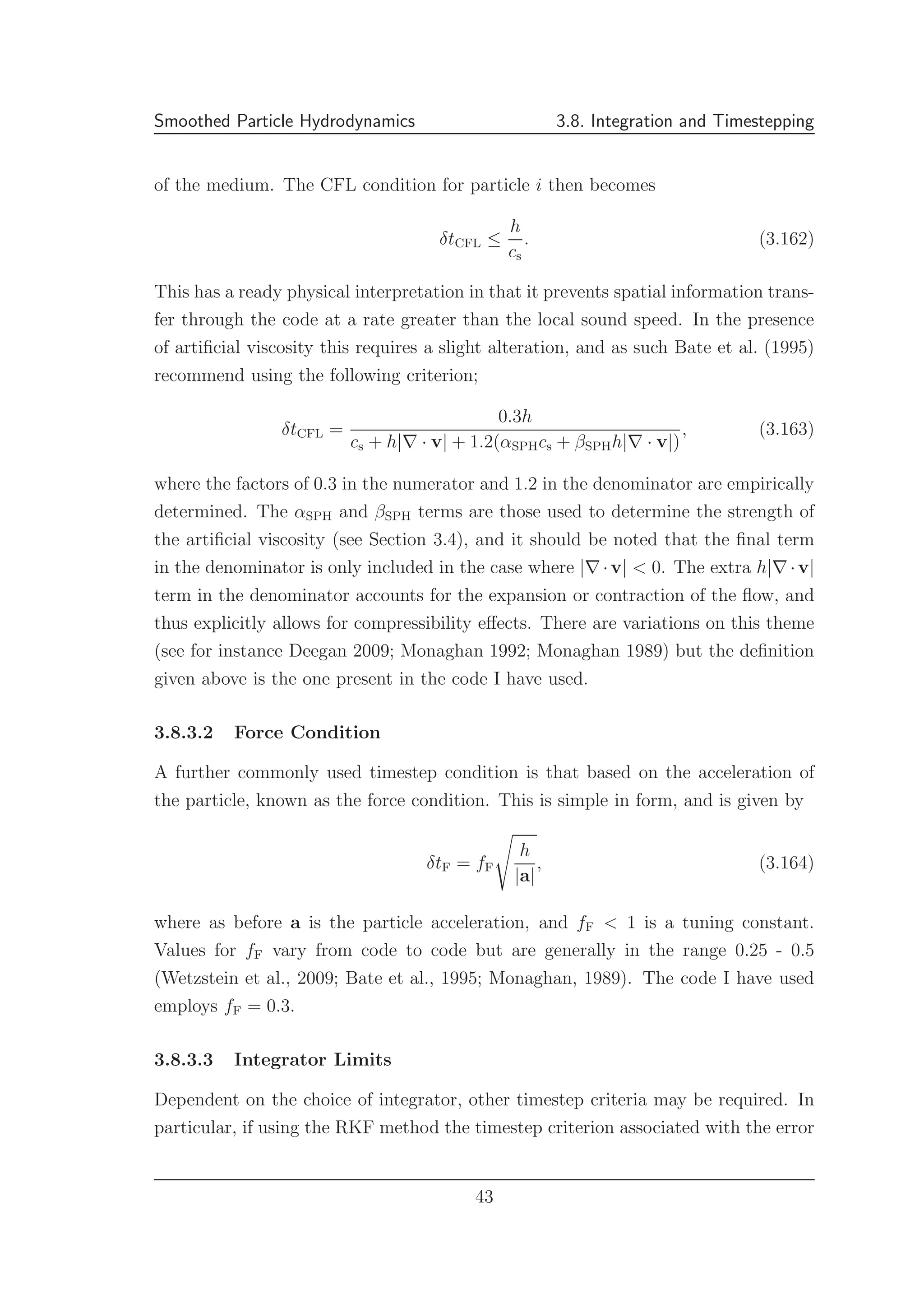 Smoothed Particle Hydrodynamics 3.8. Integration and Timestepping
of the medium. The CFL condition for particle i then becomes
δtCFL ≤
h
cs
. (3.162)
This has a ready physical interpretation in that it prevents spatial information trans-
fer through the code at a rate greater than the local sound speed. In the presence
of artiﬁcial viscosity this requires a slight alteration, and as such Bate et al. (1995)
recommend using the following criterion;
δtCFL =
0.3h
cs + h|∇ · v| + 1.2(αSPHcs + βSPHh|∇ · v|)
, (3.163)
where the factors of 0.3 in the numerator and 1.2 in the denominator are empirically
determined. The αSPH and βSPH terms are those used to determine the strength of
the artiﬁcial viscosity (see Section 3.4), and it should be noted that the ﬁnal term
in the denominator is only included in the case where |∇·v| < 0. The extra h|∇·v|
term in the denominator accounts for the expansion or contraction of the ﬂow, and
thus explicitly allows for compressibility eﬀects. There are variations on this theme
(see for instance Deegan 2009; Monaghan 1992; Monaghan 1989) but the deﬁnition
given above is the one present in the code I have used.
3.8.3.2 Force Condition
A further commonly used timestep condition is that based on the acceleration of
the particle, known as the force condition. This is simple in form, and is given by
δtF = fF
h
|a|
, (3.164)
where as before a is the particle acceleration, and fF < 1 is a tuning constant.
Values for fF vary from code to code but are generally in the range 0.25 - 0.5
(Wetzstein et al., 2009; Bate et al., 1995; Monaghan, 1989). The code I have used
employs fF = 0.3.
3.8.3.3 Integrator Limits
Dependent on the choice of integrator, other timestep criteria may be required. In
particular, if using the RKF method the timestep criterion associated with the error
43
 