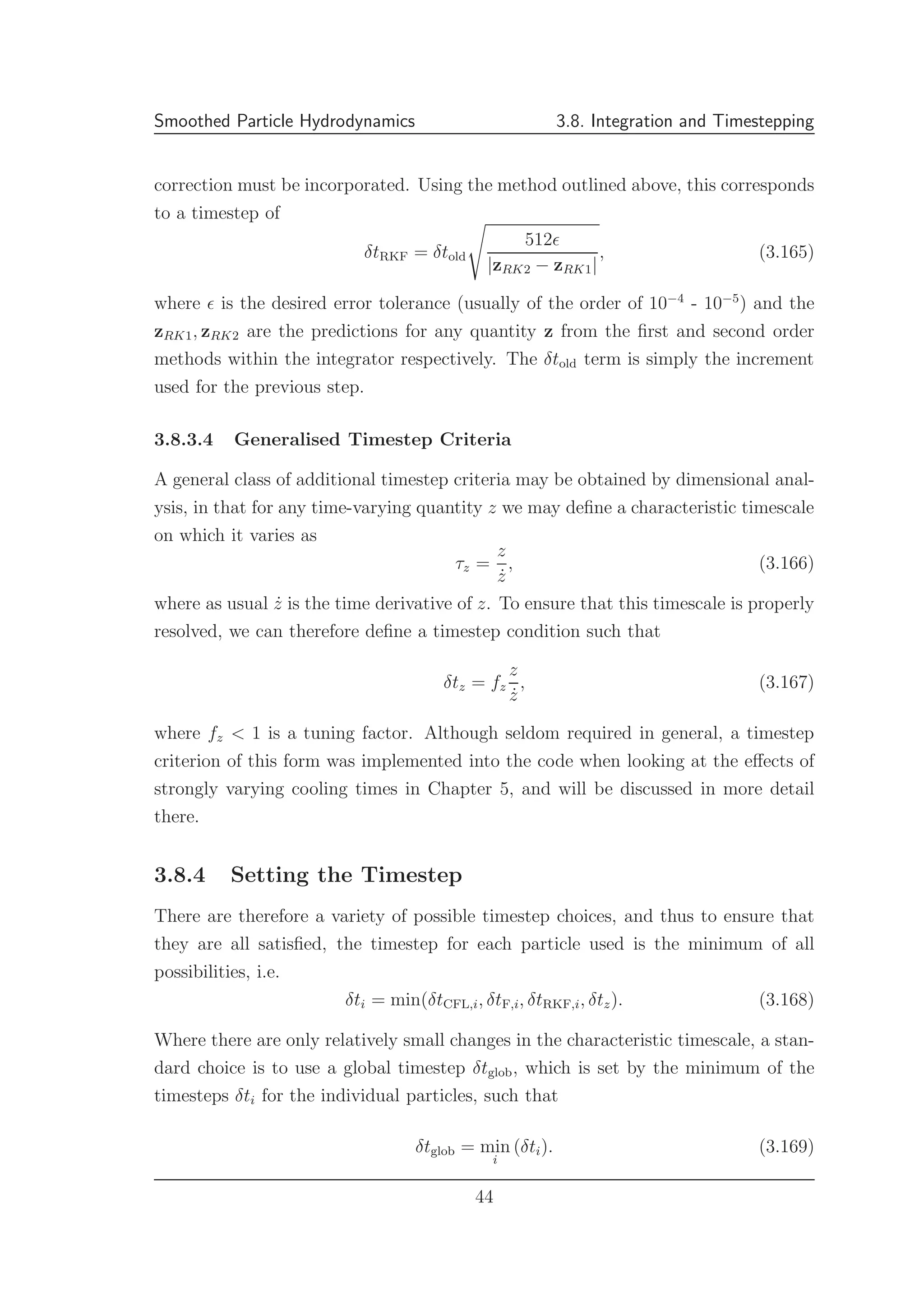 Smoothed Particle Hydrodynamics 3.8. Integration and Timestepping
correction must be incorporated. Using the method outlined above, this corresponds
to a timestep of
δtRKF = δtold
512ǫ
|zRK2 − zRK1|
, (3.165)
where ǫ is the desired error tolerance (usually of the order of 10−4
- 10−5
) and the
zRK1, zRK2 are the predictions for any quantity z from the ﬁrst and second order
methods within the integrator respectively. The δtold term is simply the increment
used for the previous step.
3.8.3.4 Generalised Timestep Criteria
A general class of additional timestep criteria may be obtained by dimensional anal-
ysis, in that for any time-varying quantity z we may deﬁne a characteristic timescale
on which it varies as
τz =
z
˙z
, (3.166)
where as usual ˙z is the time derivative of z. To ensure that this timescale is properly
resolved, we can therefore deﬁne a timestep condition such that
δtz = fz
z
˙z
, (3.167)
where fz < 1 is a tuning factor. Although seldom required in general, a timestep
criterion of this form was implemented into the code when looking at the eﬀects of
strongly varying cooling times in Chapter 5, and will be discussed in more detail
there.
3.8.4 Setting the Timestep
There are therefore a variety of possible timestep choices, and thus to ensure that
they are all satisﬁed, the timestep for each particle used is the minimum of all
possibilities, i.e.
δti = min(δtCFL,i, δtF,i, δtRKF,i, δtz). (3.168)
Where there are only relatively small changes in the characteristic timescale, a stan-
dard choice is to use a global timestep δtglob, which is set by the minimum of the
timesteps δti for the individual particles, such that
δtglob = min
i
(δti). (3.169)
44
 