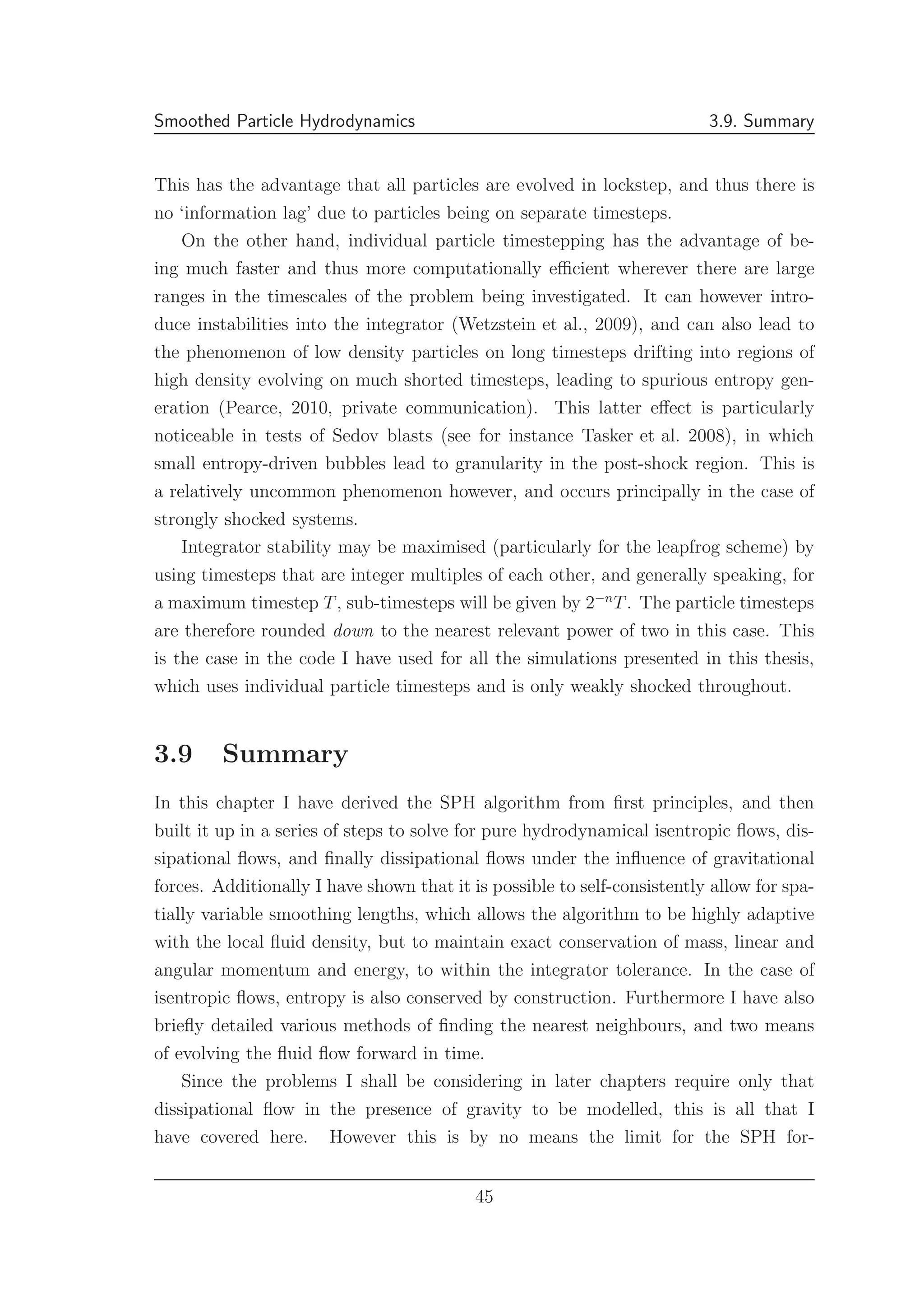 Smoothed Particle Hydrodynamics 3.9. Summary
This has the advantage that all particles are evolved in lockstep, and thus there is
no ‘information lag’ due to particles being on separate timesteps.
On the other hand, individual particle timestepping has the advantage of be-
ing much faster and thus more computationally eﬃcient wherever there are large
ranges in the timescales of the problem being investigated. It can however intro-
duce instabilities into the integrator (Wetzstein et al., 2009), and can also lead to
the phenomenon of low density particles on long timesteps drifting into regions of
high density evolving on much shorted timesteps, leading to spurious entropy gen-
eration (Pearce, 2010, private communication). This latter eﬀect is particularly
noticeable in tests of Sedov blasts (see for instance Tasker et al. 2008), in which
small entropy-driven bubbles lead to granularity in the post-shock region. This is
a relatively uncommon phenomenon however, and occurs principally in the case of
strongly shocked systems.
Integrator stability may be maximised (particularly for the leapfrog scheme) by
using timesteps that are integer multiples of each other, and generally speaking, for
a maximum timestep T, sub-timesteps will be given by 2−n
T. The particle timesteps
are therefore rounded down to the nearest relevant power of two in this case. This
is the case in the code I have used for all the simulations presented in this thesis,
which uses individual particle timesteps and is only weakly shocked throughout.
3.9 Summary
In this chapter I have derived the SPH algorithm from ﬁrst principles, and then
built it up in a series of steps to solve for pure hydrodynamical isentropic ﬂows, dis-
sipational ﬂows, and ﬁnally dissipational ﬂows under the inﬂuence of gravitational
forces. Additionally I have shown that it is possible to self-consistently allow for spa-
tially variable smoothing lengths, which allows the algorithm to be highly adaptive
with the local ﬂuid density, but to maintain exact conservation of mass, linear and
angular momentum and energy, to within the integrator tolerance. In the case of
isentropic ﬂows, entropy is also conserved by construction. Furthermore I have also
brieﬂy detailed various methods of ﬁnding the nearest neighbours, and two means
of evolving the ﬂuid ﬂow forward in time.
Since the problems I shall be considering in later chapters require only that
dissipational ﬂow in the presence of gravity to be modelled, this is all that I
have covered here. However this is by no means the limit for the SPH for-
45
 