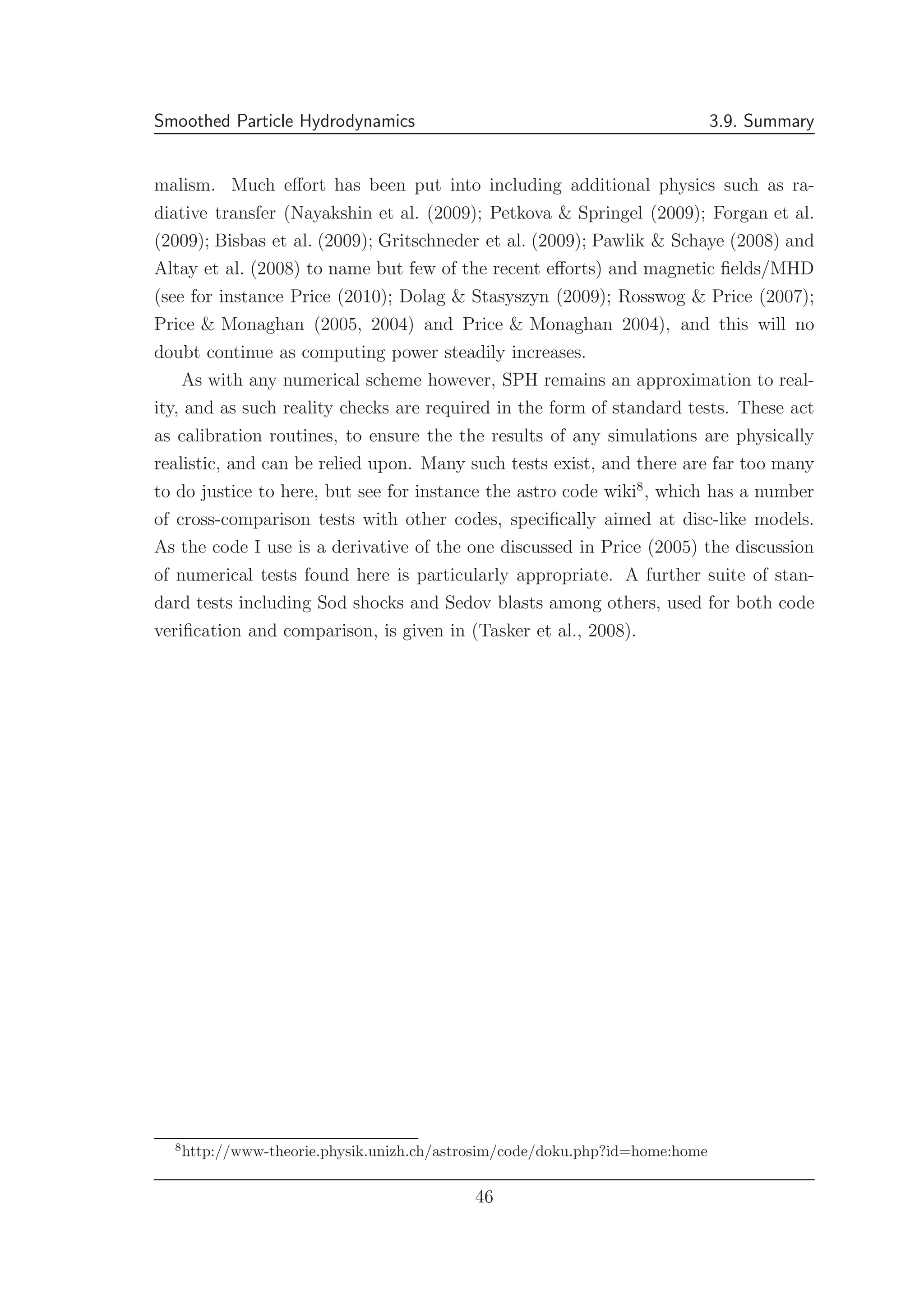 Smoothed Particle Hydrodynamics 3.9. Summary
malism. Much eﬀort has been put into including additional physics such as ra-
diative transfer (Nayakshin et al. (2009); Petkova & Springel (2009); Forgan et al.
(2009); Bisbas et al. (2009); Gritschneder et al. (2009); Pawlik & Schaye (2008) and
Altay et al. (2008) to name but few of the recent eﬀorts) and magnetic ﬁelds/MHD
(see for instance Price (2010); Dolag & Stasyszyn (2009); Rosswog & Price (2007);
Price & Monaghan (2005, 2004) and Price & Monaghan 2004), and this will no
doubt continue as computing power steadily increases.
As with any numerical scheme however, SPH remains an approximation to real-
ity, and as such reality checks are required in the form of standard tests. These act
as calibration routines, to ensure the the results of any simulations are physically
realistic, and can be relied upon. Many such tests exist, and there are far too many
to do justice to here, but see for instance the astro code wiki8
, which has a number
of cross-comparison tests with other codes, speciﬁcally aimed at disc-like models.
As the code I use is a derivative of the one discussed in Price (2005) the discussion
of numerical tests found here is particularly appropriate. A further suite of stan-
dard tests including Sod shocks and Sedov blasts among others, used for both code
veriﬁcation and comparison, is given in (Tasker et al., 2008).
8
http://www-theorie.physik.unizh.ch/astrosim/code/doku.php?id=home:home
46
 