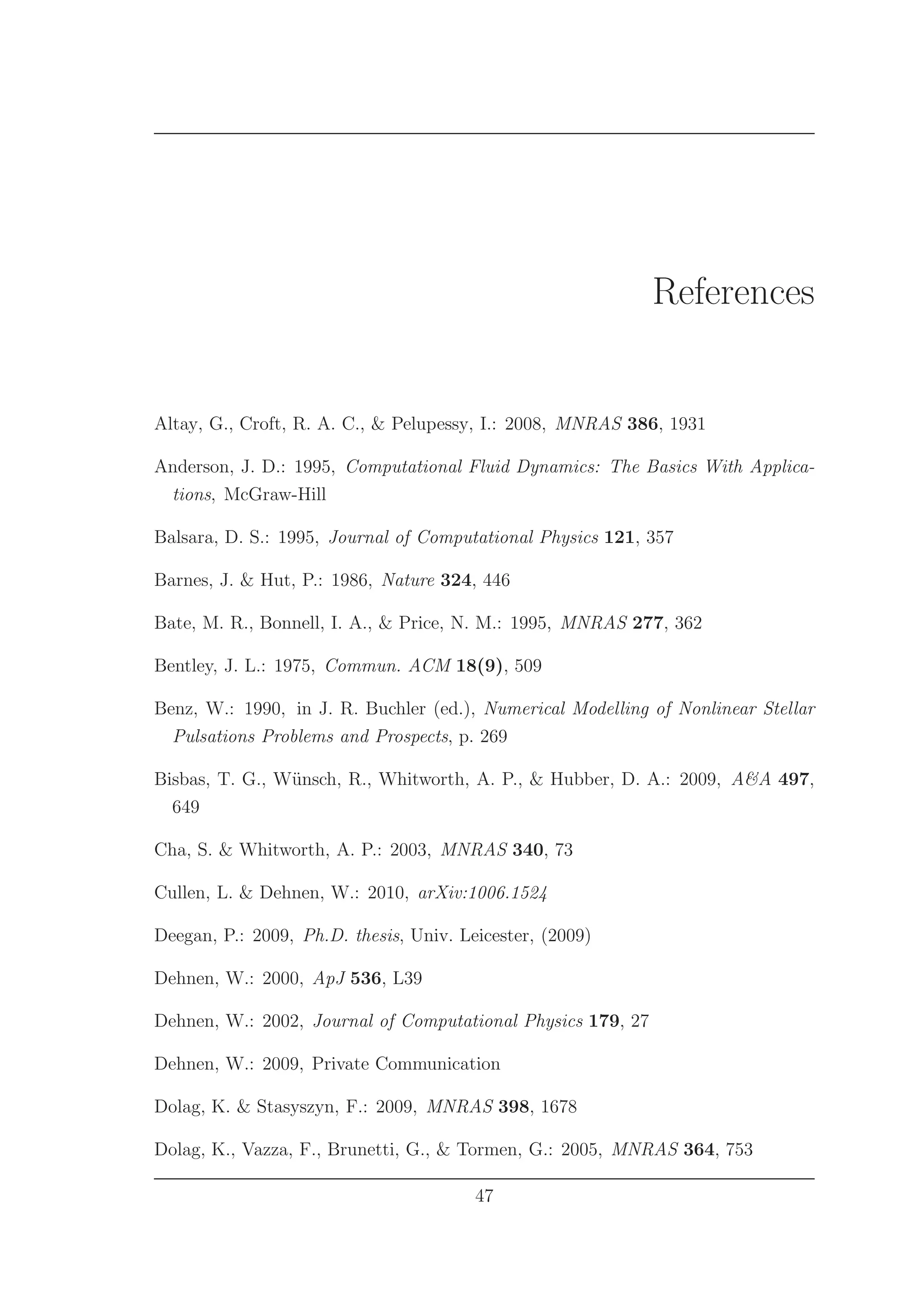 References
Altay, G., Croft, R. A. C., & Pelupessy, I.: 2008, MNRAS 386, 1931
Anderson, J. D.: 1995, Computational Fluid Dynamics: The Basics With Applica-
tions, McGraw-Hill
Balsara, D. S.: 1995, Journal of Computational Physics 121, 357
Barnes, J. & Hut, P.: 1986, Nature 324, 446
Bate, M. R., Bonnell, I. A., & Price, N. M.: 1995, MNRAS 277, 362
Bentley, J. L.: 1975, Commun. ACM 18(9), 509
Benz, W.: 1990, in J. R. Buchler (ed.), Numerical Modelling of Nonlinear Stellar
Pulsations Problems and Prospects, p. 269
Bisbas, T. G., W¨unsch, R., Whitworth, A. P., & Hubber, D. A.: 2009, A&A 497,
649
Cha, S. & Whitworth, A. P.: 2003, MNRAS 340, 73
Cullen, L. & Dehnen, W.: 2010, arXiv:1006.1524
Deegan, P.: 2009, Ph.D. thesis, Univ. Leicester, (2009)
Dehnen, W.: 2000, ApJ 536, L39
Dehnen, W.: 2002, Journal of Computational Physics 179, 27
Dehnen, W.: 2009, Private Communication
Dolag, K. & Stasyszyn, F.: 2009, MNRAS 398, 1678
Dolag, K., Vazza, F., Brunetti, G., & Tormen, G.: 2005, MNRAS 364, 753
47
 