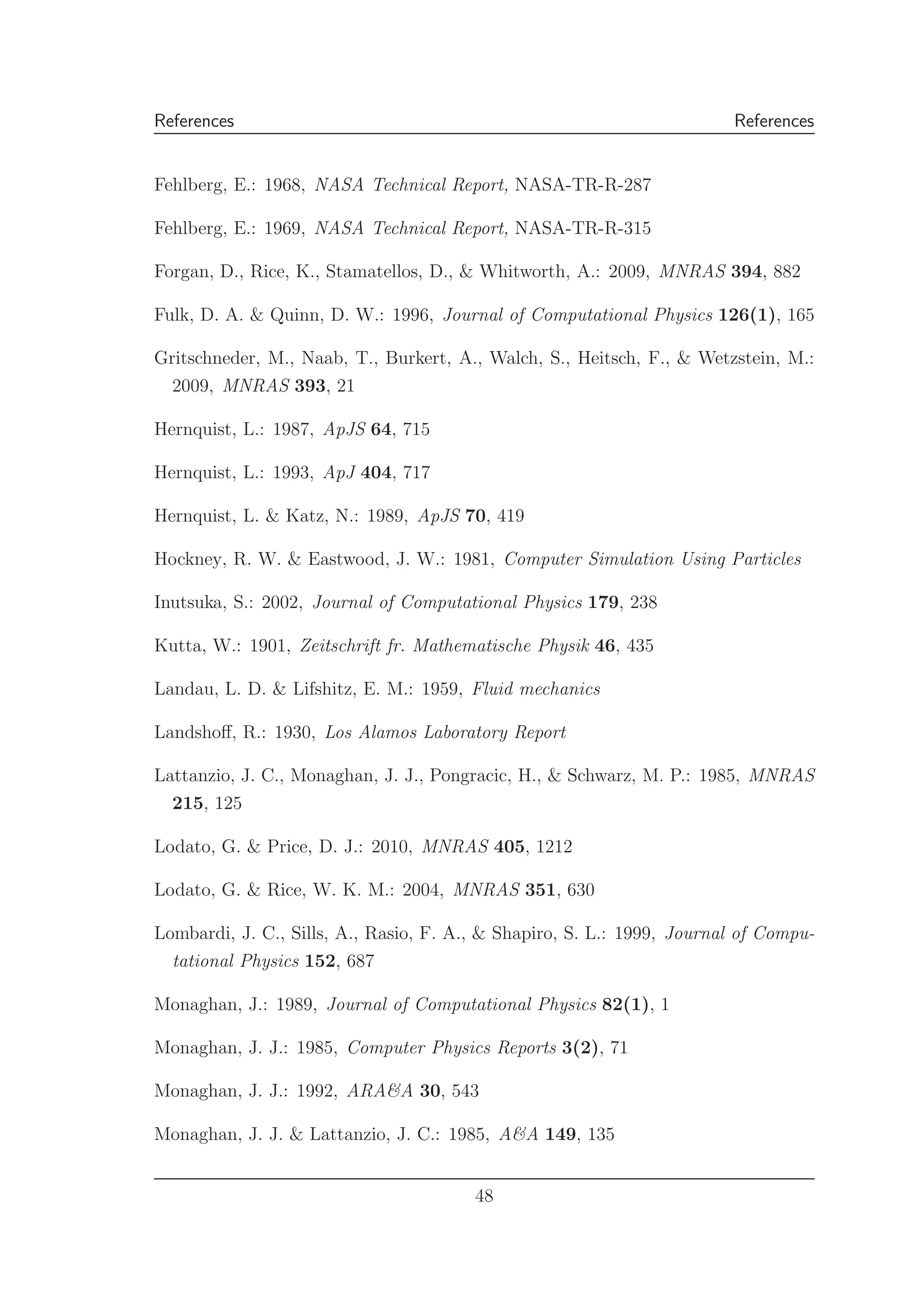 References References
Fehlberg, E.: 1968, NASA Technical Report, NASA-TR-R-287
Fehlberg, E.: 1969, NASA Technical Report, NASA-TR-R-315
Forgan, D., Rice, K., Stamatellos, D., & Whitworth, A.: 2009, MNRAS 394, 882
Fulk, D. A. & Quinn, D. W.: 1996, Journal of Computational Physics 126(1), 165
Gritschneder, M., Naab, T., Burkert, A., Walch, S., Heitsch, F., & Wetzstein, M.:
2009, MNRAS 393, 21
Hernquist, L.: 1987, ApJS 64, 715
Hernquist, L.: 1993, ApJ 404, 717
Hernquist, L. & Katz, N.: 1989, ApJS 70, 419
Hockney, R. W. & Eastwood, J. W.: 1981, Computer Simulation Using Particles
Inutsuka, S.: 2002, Journal of Computational Physics 179, 238
Kutta, W.: 1901, Zeitschrift fr. Mathematische Physik 46, 435
Landau, L. D. & Lifshitz, E. M.: 1959, Fluid mechanics
Landshoﬀ, R.: 1930, Los Alamos Laboratory Report
Lattanzio, J. C., Monaghan, J. J., Pongracic, H., & Schwarz, M. P.: 1985, MNRAS
215, 125
Lodato, G. & Price, D. J.: 2010, MNRAS 405, 1212
Lodato, G. & Rice, W. K. M.: 2004, MNRAS 351, 630
Lombardi, J. C., Sills, A., Rasio, F. A., & Shapiro, S. L.: 1999, Journal of Compu-
tational Physics 152, 687
Monaghan, J.: 1989, Journal of Computational Physics 82(1), 1
Monaghan, J. J.: 1985, Computer Physics Reports 3(2), 71
Monaghan, J. J.: 1992, ARA&A 30, 543
Monaghan, J. J. & Lattanzio, J. C.: 1985, A&A 149, 135
48
 