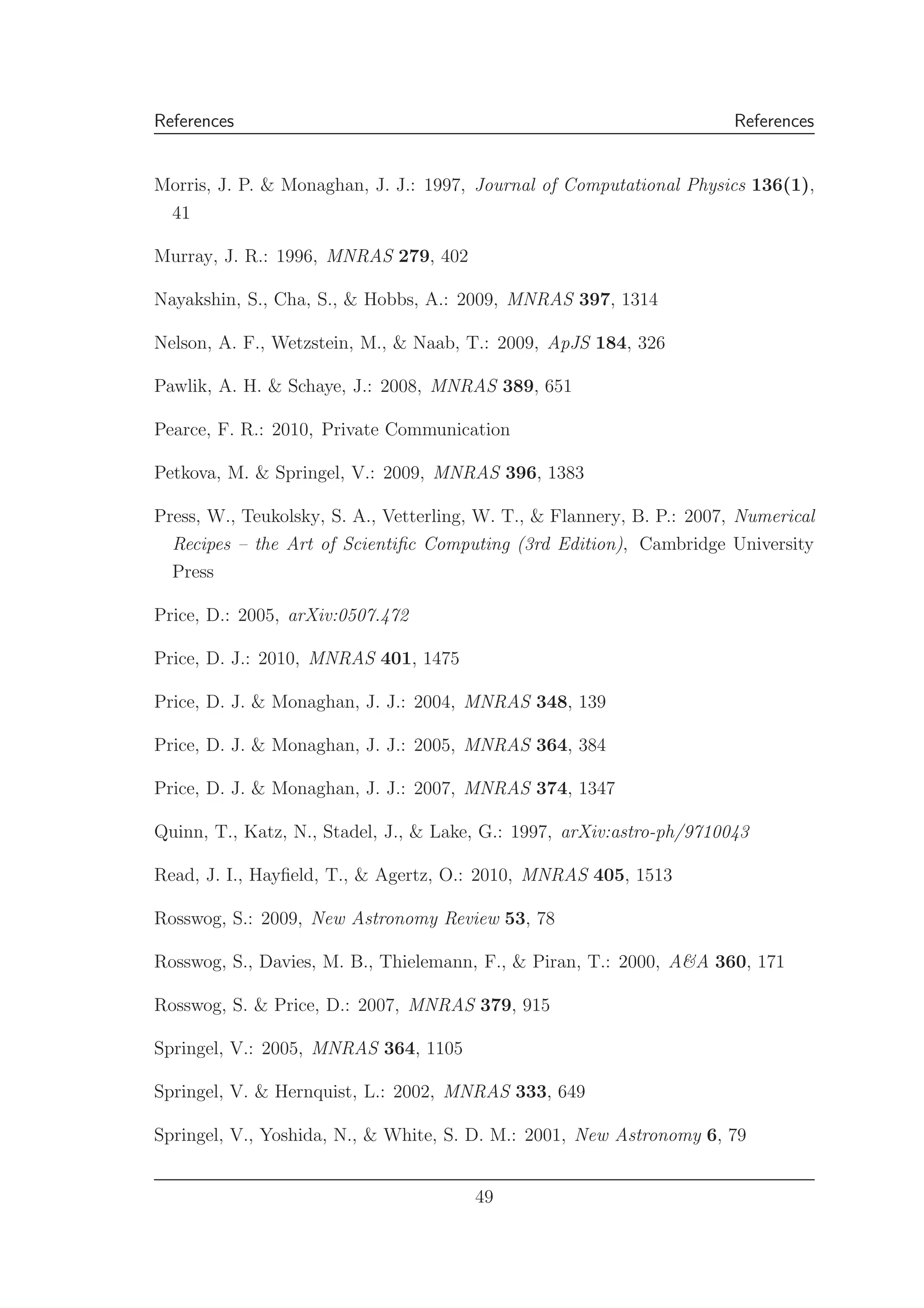 References References
Morris, J. P. & Monaghan, J. J.: 1997, Journal of Computational Physics 136(1),
41
Murray, J. R.: 1996, MNRAS 279, 402
Nayakshin, S., Cha, S., & Hobbs, A.: 2009, MNRAS 397, 1314
Nelson, A. F., Wetzstein, M., & Naab, T.: 2009, ApJS 184, 326
Pawlik, A. H. & Schaye, J.: 2008, MNRAS 389, 651
Pearce, F. R.: 2010, Private Communication
Petkova, M. & Springel, V.: 2009, MNRAS 396, 1383
Press, W., Teukolsky, S. A., Vetterling, W. T., & Flannery, B. P.: 2007, Numerical
Recipes – the Art of Scientiﬁc Computing (3rd Edition), Cambridge University
Press
Price, D.: 2005, arXiv:0507.472
Price, D. J.: 2010, MNRAS 401, 1475
Price, D. J. & Monaghan, J. J.: 2004, MNRAS 348, 139
Price, D. J. & Monaghan, J. J.: 2005, MNRAS 364, 384
Price, D. J. & Monaghan, J. J.: 2007, MNRAS 374, 1347
Quinn, T., Katz, N., Stadel, J., & Lake, G.: 1997, arXiv:astro-ph/9710043
Read, J. I., Hayﬁeld, T., & Agertz, O.: 2010, MNRAS 405, 1513
Rosswog, S.: 2009, New Astronomy Review 53, 78
Rosswog, S., Davies, M. B., Thielemann, F., & Piran, T.: 2000, A&A 360, 171
Rosswog, S. & Price, D.: 2007, MNRAS 379, 915
Springel, V.: 2005, MNRAS 364, 1105
Springel, V. & Hernquist, L.: 2002, MNRAS 333, 649
Springel, V., Yoshida, N., & White, S. D. M.: 2001, New Astronomy 6, 79
49
 