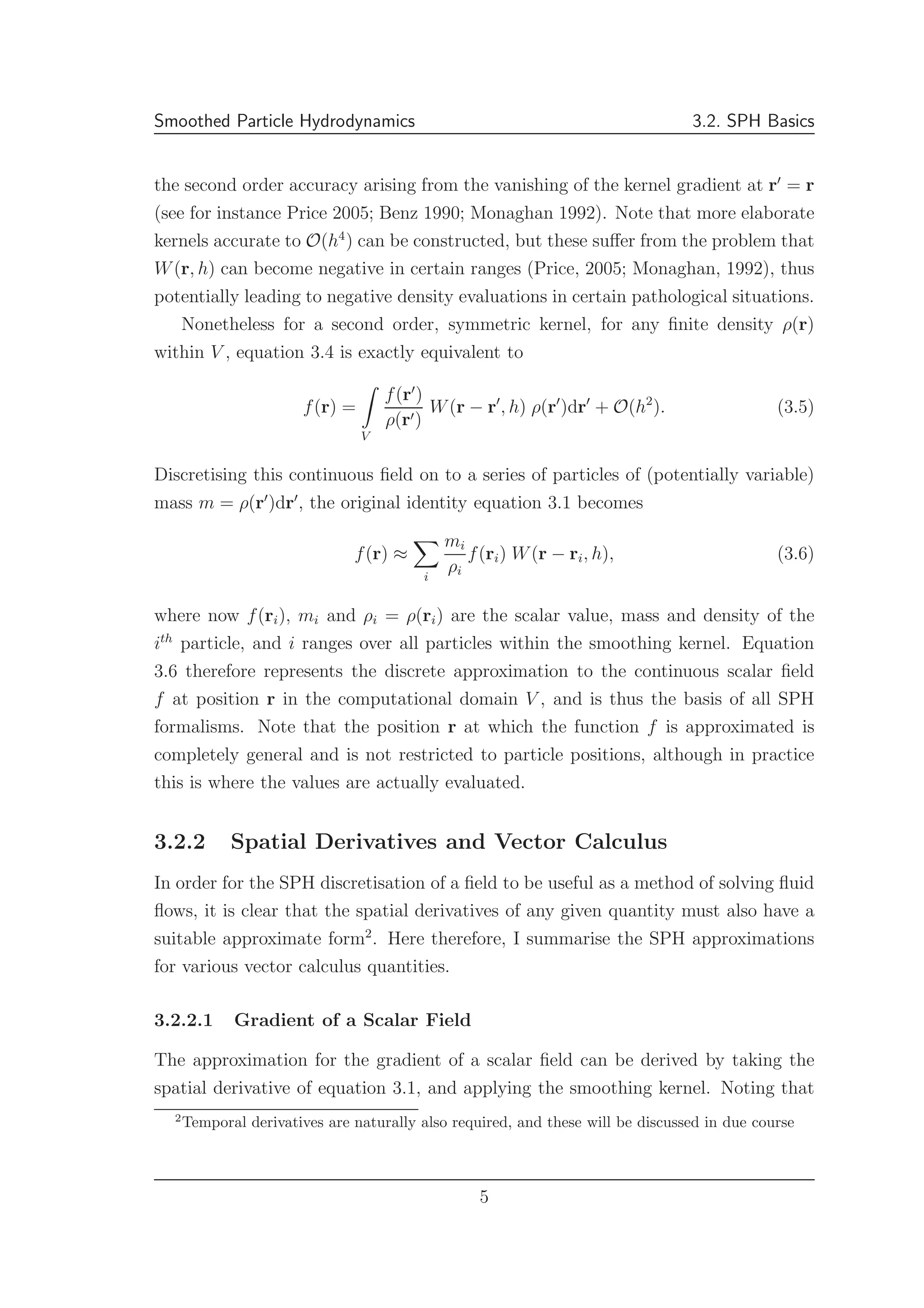 Smoothed Particle Hydrodynamics 3.2. SPH Basics
the second order accuracy arising from the vanishing of the kernel gradient at r′
= r
(see for instance Price 2005; Benz 1990; Monaghan 1992). Note that more elaborate
kernels accurate to O(h4
) can be constructed, but these suﬀer from the problem that
W(r, h) can become negative in certain ranges (Price, 2005; Monaghan, 1992), thus
potentially leading to negative density evaluations in certain pathological situations.
Nonetheless for a second order, symmetric kernel, for any ﬁnite density ρ(r)
within V , equation 3.4 is exactly equivalent to
f(r) =
V
f(r′
)
ρ(r′)
W(r − r′
, h) ρ(r′
)dr′
+ O(h2
). (3.5)
Discretising this continuous ﬁeld on to a series of particles of (potentially variable)
mass m = ρ(r′
)dr′
, the original identity equation 3.1 becomes
f(r) ≈
i
mi
ρi
f(ri) W(r − ri, h), (3.6)
where now f(ri), mi and ρi = ρ(ri) are the scalar value, mass and density of the
ith
particle, and i ranges over all particles within the smoothing kernel. Equation
3.6 therefore represents the discrete approximation to the continuous scalar ﬁeld
f at position r in the computational domain V , and is thus the basis of all SPH
formalisms. Note that the position r at which the function f is approximated is
completely general and is not restricted to particle positions, although in practice
this is where the values are actually evaluated.
3.2.2 Spatial Derivatives and Vector Calculus
In order for the SPH discretisation of a ﬁeld to be useful as a method of solving ﬂuid
ﬂows, it is clear that the spatial derivatives of any given quantity must also have a
suitable approximate form2
. Here therefore, I summarise the SPH approximations
for various vector calculus quantities.
3.2.2.1 Gradient of a Scalar Field
The approximation for the gradient of a scalar ﬁeld can be derived by taking the
spatial derivative of equation 3.1, and applying the smoothing kernel. Noting that
2
Temporal derivatives are naturally also required, and these will be discussed in due course
5
 