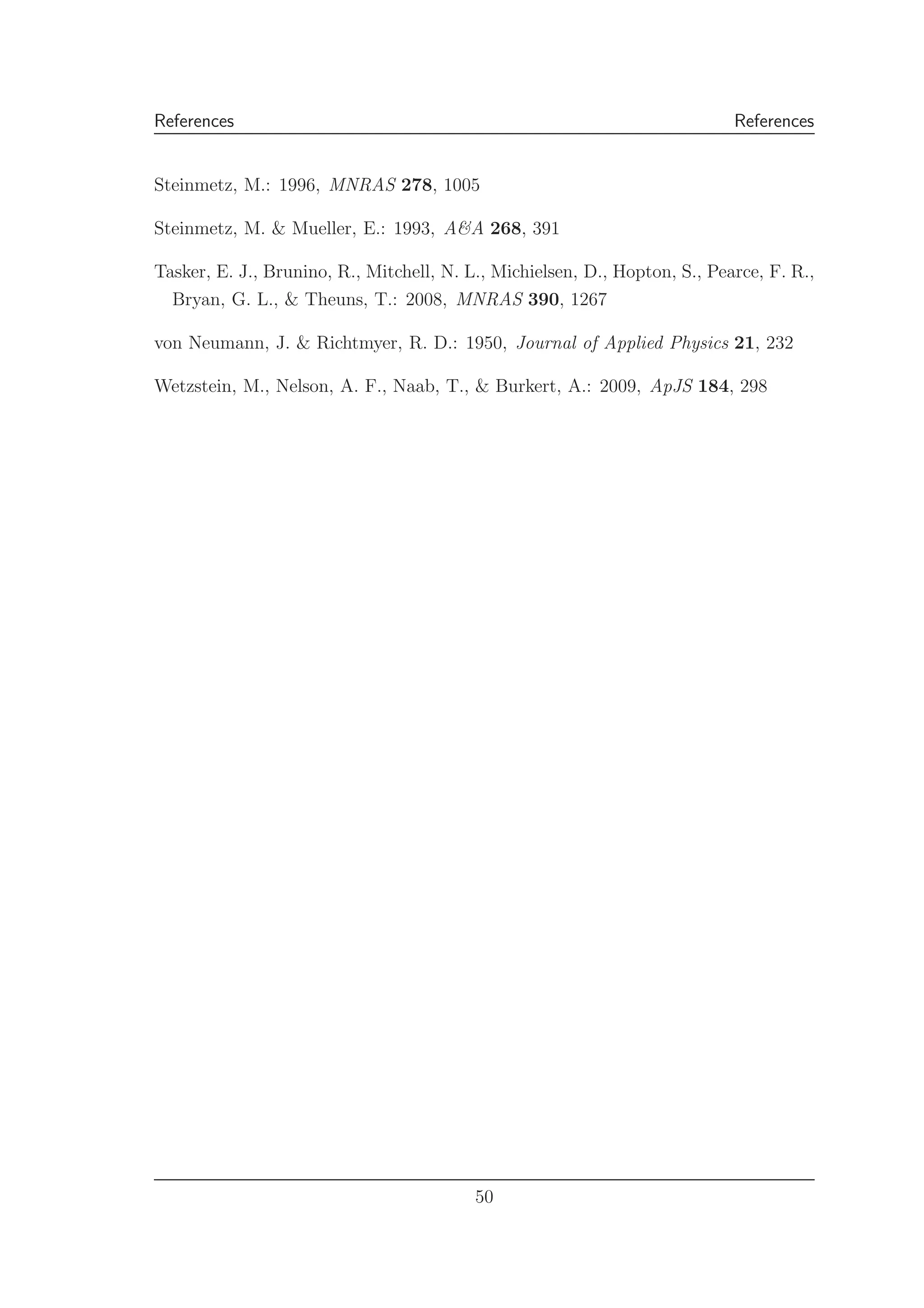 References References
Steinmetz, M.: 1996, MNRAS 278, 1005
Steinmetz, M. & Mueller, E.: 1993, A&A 268, 391
Tasker, E. J., Brunino, R., Mitchell, N. L., Michielsen, D., Hopton, S., Pearce, F. R.,
Bryan, G. L., & Theuns, T.: 2008, MNRAS 390, 1267
von Neumann, J. & Richtmyer, R. D.: 1950, Journal of Applied Physics 21, 232
Wetzstein, M., Nelson, A. F., Naab, T., & Burkert, A.: 2009, ApJS 184, 298
50
 