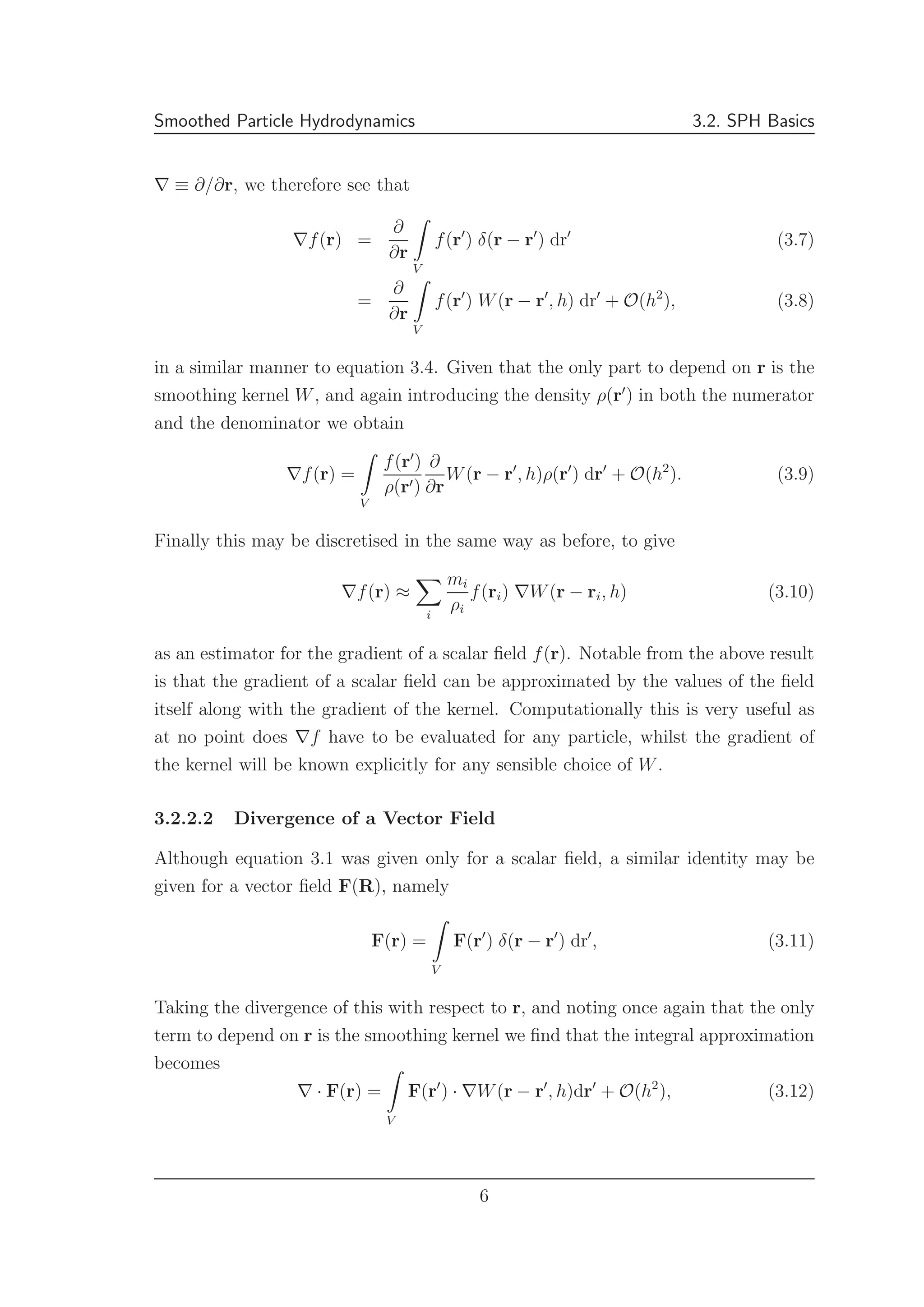 Smoothed Particle Hydrodynamics 3.2. SPH Basics
∇ ≡ ∂/∂r, we therefore see that
∇f(r) =
∂
∂r
V
f(r′
) δ(r − r′
) dr′
(3.7)
=
∂
∂r
V
f(r′
) W(r − r′
, h) dr′
+ O(h2
), (3.8)
in a similar manner to equation 3.4. Given that the only part to depend on r is the
smoothing kernel W, and again introducing the density ρ(r′
) in both the numerator
and the denominator we obtain
∇f(r) =
V
f(r′
)
ρ(r′)
∂
∂r
W(r − r′
, h)ρ(r′
) dr′
+ O(h2
). (3.9)
Finally this may be discretised in the same way as before, to give
∇f(r) ≈
i
mi
ρi
f(ri) ∇W(r − ri, h) (3.10)
as an estimator for the gradient of a scalar ﬁeld f(r). Notable from the above result
is that the gradient of a scalar ﬁeld can be approximated by the values of the ﬁeld
itself along with the gradient of the kernel. Computationally this is very useful as
at no point does ∇f have to be evaluated for any particle, whilst the gradient of
the kernel will be known explicitly for any sensible choice of W.
3.2.2.2 Divergence of a Vector Field
Although equation 3.1 was given only for a scalar ﬁeld, a similar identity may be
given for a vector ﬁeld F(R), namely
F(r) =
V
F(r′
) δ(r − r′
) dr′
, (3.11)
Taking the divergence of this with respect to r, and noting once again that the only
term to depend on r is the smoothing kernel we ﬁnd that the integral approximation
becomes
∇ · F(r) =
V
F(r′
) · ∇W(r − r′
, h)dr′
+ O(h2
), (3.12)
6
 
