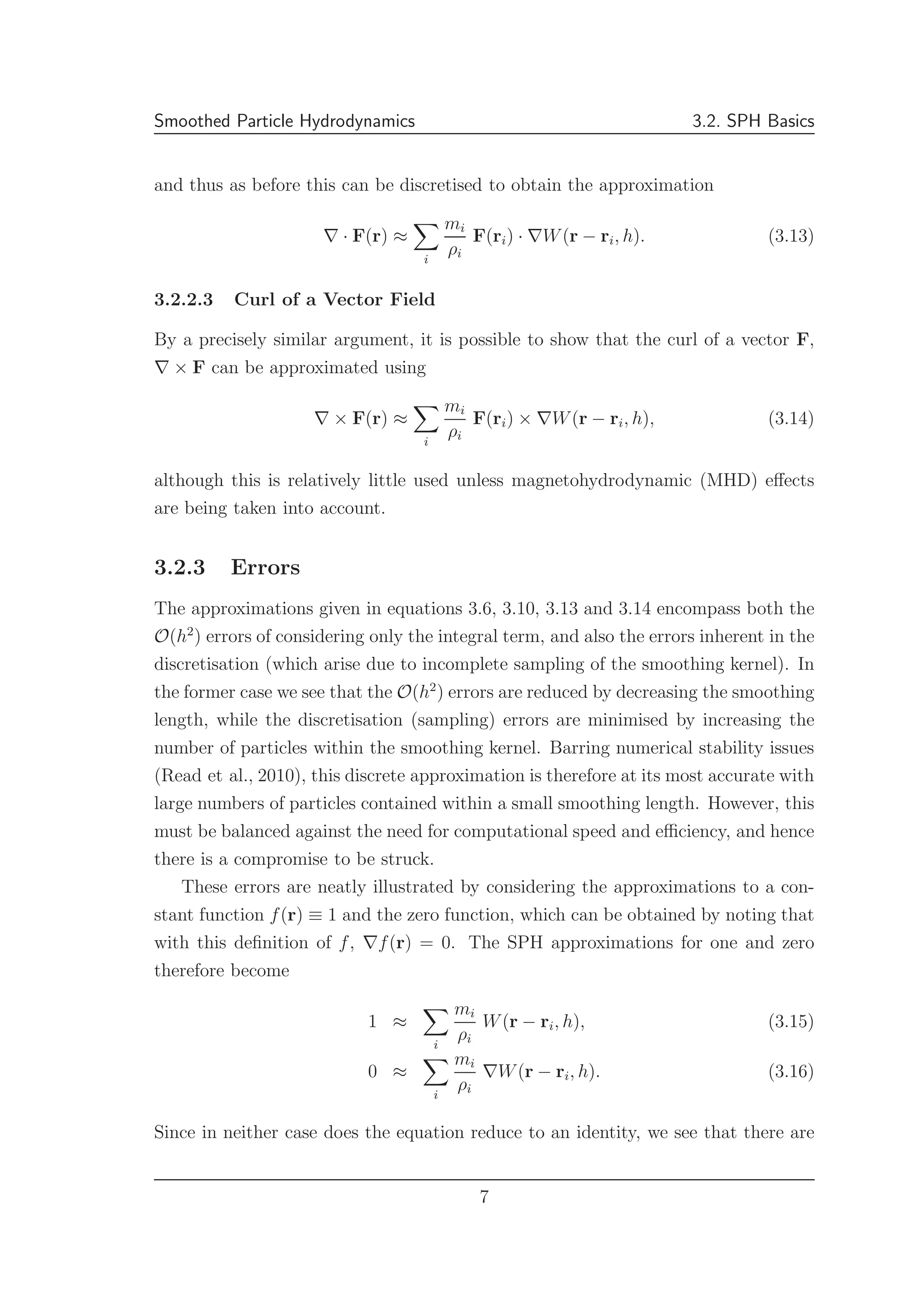 Smoothed Particle Hydrodynamics 3.2. SPH Basics
and thus as before this can be discretised to obtain the approximation
∇ · F(r) ≈
i
mi
ρi
F(ri) · ∇W(r − ri, h). (3.13)
3.2.2.3 Curl of a Vector Field
By a precisely similar argument, it is possible to show that the curl of a vector F,
∇ × F can be approximated using
∇ × F(r) ≈
i
mi
ρi
F(ri) × ∇W(r − ri, h), (3.14)
although this is relatively little used unless magnetohydrodynamic (MHD) eﬀects
are being taken into account.
3.2.3 Errors
The approximations given in equations 3.6, 3.10, 3.13 and 3.14 encompass both the
O(h2
) errors of considering only the integral term, and also the errors inherent in the
discretisation (which arise due to incomplete sampling of the smoothing kernel). In
the former case we see that the O(h2
) errors are reduced by decreasing the smoothing
length, while the discretisation (sampling) errors are minimised by increasing the
number of particles within the smoothing kernel. Barring numerical stability issues
(Read et al., 2010), this discrete approximation is therefore at its most accurate with
large numbers of particles contained within a small smoothing length. However, this
must be balanced against the need for computational speed and eﬃciency, and hence
there is a compromise to be struck.
These errors are neatly illustrated by considering the approximations to a con-
stant function f(r) ≡ 1 and the zero function, which can be obtained by noting that
with this deﬁnition of f, ∇f(r) = 0. The SPH approximations for one and zero
therefore become
1 ≈
i
mi
ρi
W(r − ri, h), (3.15)
0 ≈
i
mi
ρi
∇W(r − ri, h). (3.16)
Since in neither case does the equation reduce to an identity, we see that there are
7
 