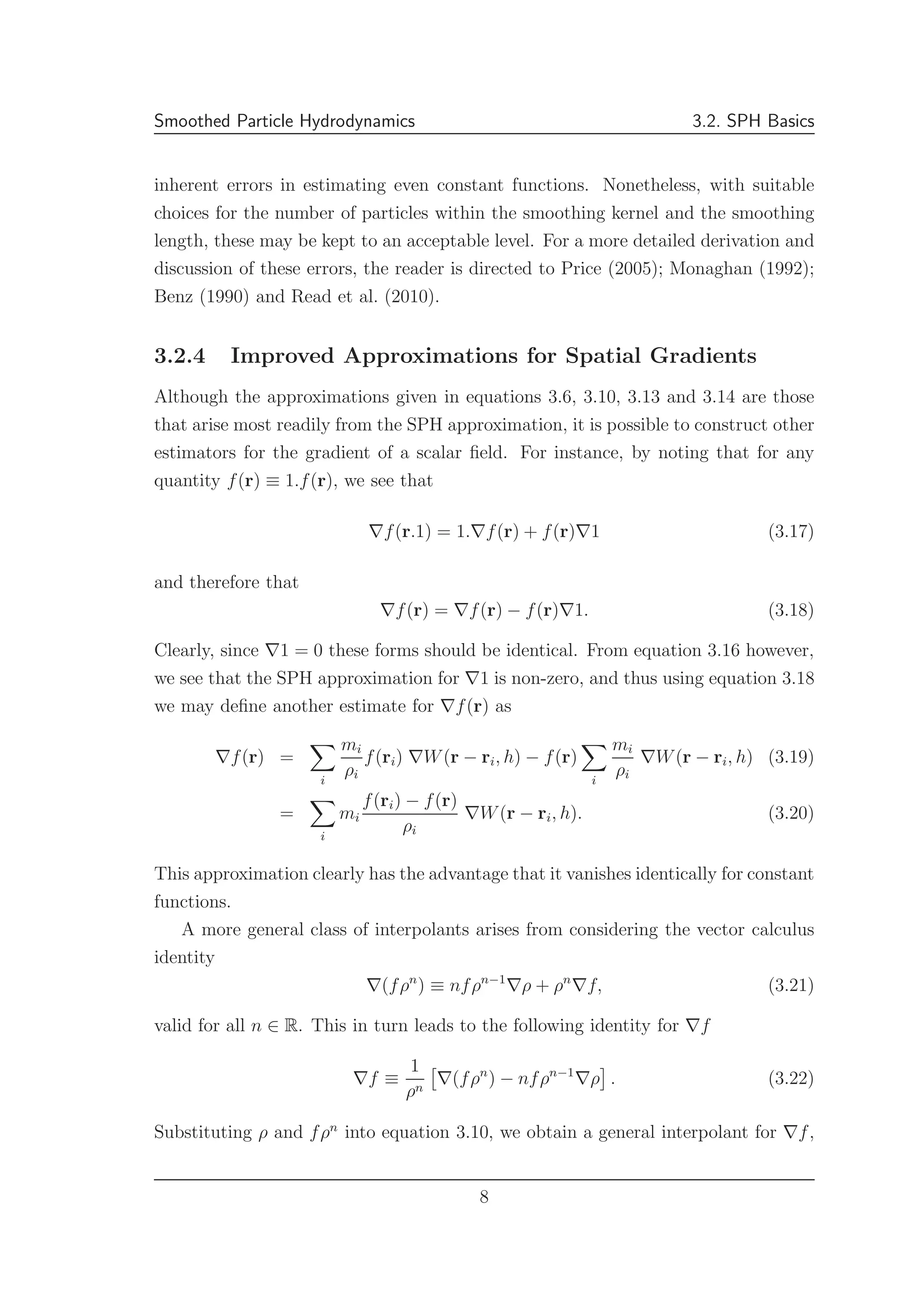 Smoothed Particle Hydrodynamics 3.2. SPH Basics
inherent errors in estimating even constant functions. Nonetheless, with suitable
choices for the number of particles within the smoothing kernel and the smoothing
length, these may be kept to an acceptable level. For a more detailed derivation and
discussion of these errors, the reader is directed to Price (2005); Monaghan (1992);
Benz (1990) and Read et al. (2010).
3.2.4 Improved Approximations for Spatial Gradients
Although the approximations given in equations 3.6, 3.10, 3.13 and 3.14 are those
that arise most readily from the SPH approximation, it is possible to construct other
estimators for the gradient of a scalar ﬁeld. For instance, by noting that for any
quantity f(r) ≡ 1.f(r), we see that
∇f(r.1) = 1.∇f(r) + f(r)∇1 (3.17)
and therefore that
∇f(r) = ∇f(r) − f(r)∇1. (3.18)
Clearly, since ∇1 = 0 these forms should be identical. From equation 3.16 however,
we see that the SPH approximation for ∇1 is non-zero, and thus using equation 3.18
we may deﬁne another estimate for ∇f(r) as
∇f(r) =
i
mi
ρi
f(ri) ∇W(r − ri, h) − f(r)
i
mi
ρi
∇W(r − ri, h) (3.19)
=
i
mi
f(ri) − f(r)
ρi
∇W(r − ri, h). (3.20)
This approximation clearly has the advantage that it vanishes identically for constant
functions.
A more general class of interpolants arises from considering the vector calculus
identity
∇(fρn
) ≡ nfρn−1
∇ρ + ρn
∇f, (3.21)
valid for all n ∈ R. This in turn leads to the following identity for ∇f
∇f ≡
1
ρn
∇(fρn
) − nfρn−1
∇ρ . (3.22)
Substituting ρ and fρn
into equation 3.10, we obtain a general interpolant for ∇f,
8
 