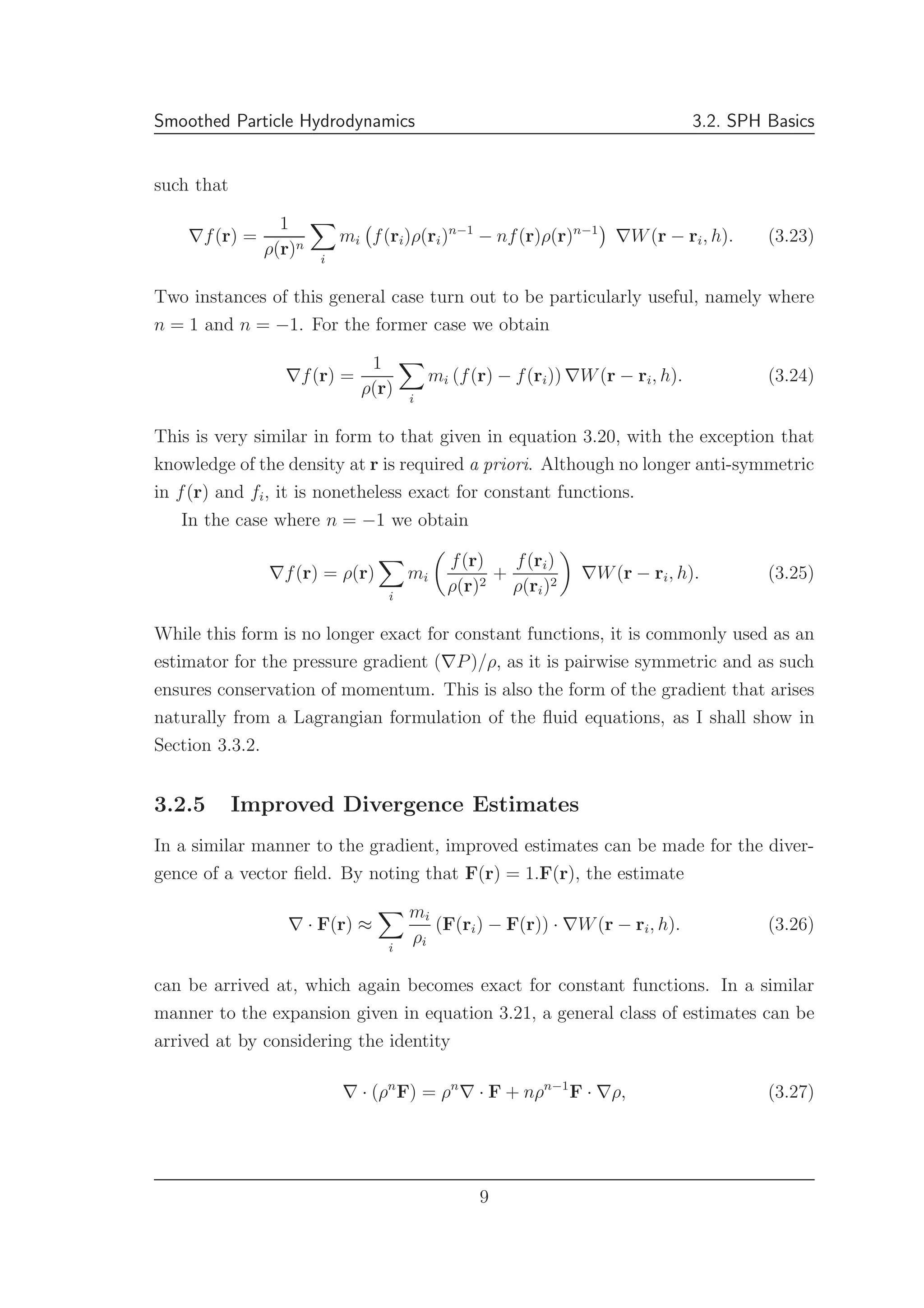 Smoothed Particle Hydrodynamics 3.2. SPH Basics
such that
∇f(r) =
1
ρ(r)n
i
mi f(ri)ρ(ri)n−1
− nf(r)ρ(r)n−1
∇W(r − ri, h). (3.23)
Two instances of this general case turn out to be particularly useful, namely where
n = 1 and n = −1. For the former case we obtain
∇f(r) =
1
ρ(r) i
mi (f(r) − f(ri)) ∇W(r − ri, h). (3.24)
This is very similar in form to that given in equation 3.20, with the exception that
knowledge of the density at r is required a priori. Although no longer anti-symmetric
in f(r) and fi, it is nonetheless exact for constant functions.
In the case where n = −1 we obtain
∇f(r) = ρ(r)
i
mi
f(r)
ρ(r)2
+
f(ri)
ρ(ri)2
∇W(r − ri, h). (3.25)
While this form is no longer exact for constant functions, it is commonly used as an
estimator for the pressure gradient (∇P)/ρ, as it is pairwise symmetric and as such
ensures conservation of momentum. This is also the form of the gradient that arises
naturally from a Lagrangian formulation of the ﬂuid equations, as I shall show in
Section 3.3.2.
3.2.5 Improved Divergence Estimates
In a similar manner to the gradient, improved estimates can be made for the diver-
gence of a vector ﬁeld. By noting that F(r) = 1.F(r), the estimate
∇ · F(r) ≈
i
mi
ρi
(F(ri) − F(r)) · ∇W(r − ri, h). (3.26)
can be arrived at, which again becomes exact for constant functions. In a similar
manner to the expansion given in equation 3.21, a general class of estimates can be
arrived at by considering the identity
∇ · (ρn
F) = ρn
∇ · F + nρn−1
F · ∇ρ, (3.27)
9
 