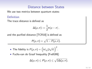 Distance between States
We use two metrics between quantum states:
Deﬁnition
The trace distance is deﬁned as
                               1
                     ∆(ρ, σ) := tr|ρ − σ| .
                               2
and the puriﬁed distance [TCR10] is deﬁned as

                    P(ρ, σ) =     1 − F (ρ, σ).

                                  √ √     2
  • The ﬁdelity is F (ρ, σ) = tr| ρ σ|        .
  • Fuchs-van de Graaf Inequality [FvdG99]:

                  ∆(ρ, σ) ≤ P(ρ, σ) ≤      2∆(ρ, σ).

                                                       14 / 53
 