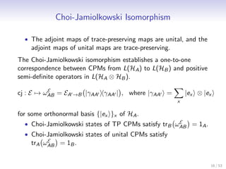 Choi-Jamiolkowski Isomorphism

  • The adjoint maps of trace-preserving maps are unital, and the
    adjoint maps of unital maps are trace-preserving.
The Choi-Jamiolkowski isomorphism establishes a one-to-one
correspondence between CPMs from L(HA ) to L(HB ) and positive
semi-deﬁnite operators in L(HA ⊗ HB ).
          E
cj : E → ωAB = EA →B |γAA γAA | , where |γAA =              |ex ⊗ |ex
                                                        x

for some orthonormal basis {|ex }x of HA .
                                                     E
  • Choi-Jamiolkowski states of TP CPMs satisfy trB ωAB = 1A .
  • Choi-Jamiolkowski states of unital CPMs satisfy
         E
    trA ωAB = 1B .


                                                                    16 / 53
 