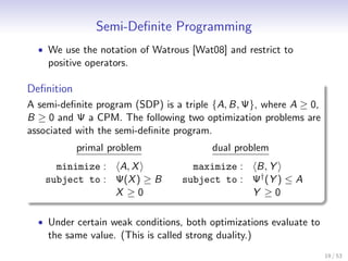 Semi-Deﬁnite Programming
  • We use the notation of Watrous [Wat08] and restrict to
    positive operators.

Deﬁnition
A semi-deﬁnite program (SDP) is a triple {A, B, Ψ}, where A ≥ 0,
B ≥ 0 and Ψ a CPM. The following two optimization problems are
associated with the semi-deﬁnite program.
            primal problem                dual problem
     minimize : A, X                 maximize : B, Y
   subject to : Ψ(X ) ≥ B          subject to : Ψ† (Y ) ≤ A
                X ≥0                            Y ≥0

  • Under certain weak conditions, both optimizations evaluate to
    the same value. (This is called strong duality.)
                                                                    19 / 53
 