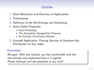 Outline
 1. Short Motivation and Overview of Applications
 2. Preliminaries
 3. Deﬁnition of the Min-Entropy and Smoothing
 4. Some Useful Properties
       • Data-Processing
       • The Asymptotic Equipartition Property
       • An Entropic Uncertainty Relation
 5. Example Application: Proving Security of Quantum Key
    Distribution on four slides.

Remember:
My goal: After this tutorial, you feel comfortable with the
min-entropy and understand how it is applied.
Please interrupt and ask questions at any time!

                                                              2 / 53
 