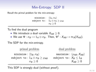 Min-Entropy: SDP II
Recall the primal problem for the min-entropy:

                         minimize :     1B , σ B
                       subject to :    1A ⊗ σB ≥ ρAB
                                       σB ≥ 0

To ﬁnd the dual program
  • We introduce a dual variable XAB ≥ 0.
  • We use Ψ : σB → 1A ⊗ σB . Then, Ψ† : XAB → trA (XAB ).

The SDP for the min-entropy.

           primal problem                        dual problem
     minimize : 1B , σB                       maximize : ρAB , XAB
   subject to : 1A ⊗ σB ≥ ρAB               subject to : XB ≤ 1B
                σB ≥ 0                                   XAB ≥ 0

This SDP is strongly dual (without proof).
                                                                     23 / 53
 