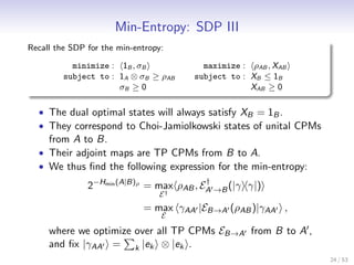 Min-Entropy: SDP III
Recall the SDP for the min-entropy:

           minimize : 1B , σB           maximize : ρAB , XAB
         subject to : 1A ⊗ σB ≥ ρAB   subject to : XB ≤ 1B
                      σB ≥ 0                       XAB ≥ 0

  • The dual optimal states will always satisfy XB = 1B .
  • They correspond to Choi-Jamiolkowski states of unital CPMs
     from A to B.
  • Their adjoint maps are TP CPMs from B to A.
  • We thus ﬁnd the following expression for the min-entropy:
                                          †
               2−Hmin (A|B)ρ = max ρAB , EA →B (|γ γ|)
                                 E†
                             = max γAA |EB→A (ρAB )|γAA ,
                                  E

     where we optimize over all TP CPMs EB→A from B to A ,
     and ﬁx |γAA = k |ek ⊗ |ek .
                                                                 24 / 53
 