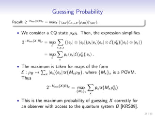 Guessing Probability
Recall: 2−Hmin (A|B)ρ = maxE γAA |EB→A (ρAB )|γAA .

  • We consider a CQ state ρXB . Then, the expression simpliﬁes

     2−Hmin (X |B)ρ = max            ey | ⊗ ey | px |ex ex | ⊗ E(ρx ) |ez ⊗ |ez
                                                                  B
                        E
                            x,y ,z

                   = max         px ex |E(ρx )|ex .
                                           B
                        E
                             x

  • The maximum is taken for maps of the form
     E : ρB →      x   |ex ex | tr Mx ρB , where {Mx }x is a POVM.
     Thus

                    2−Hmin (X |B)ρ = max              px tr(Mx ρx )
                                                                B
                                         {Mx }x
                                                  x

  • This is the maximum probability of guessing X correctly for
     an observer with access to the quantum system B [KRS09].
                                                                                  25 / 53
 