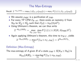 The Max-Entropy
Recall: 2−Hmin (A|B)ρ = maxE γ|EB→A (ρAB )|γ = maxE F |γ γ|, EB→A (ρAB ) .

  • We assume ρABC is a puriﬁcation of ρAB .
  • For every TP CPM EB→A , there exists an isometry U from
    HB to HA ⊗ HB such that E(ρ) = trB (UρU † ).
  • Using Uhlmann’s theorem, we can thus write
        2−Hmin (A|B)ρ = max max F |γ γ| ⊗ |θ θ|, UρABC U † .
                         UB→A     B    θB   C

  • Again applying Uhlmann’s theorem, this time to trB C , yields
           2−Hmin (A|B)ρ = max F 1A ⊗ σC , ρAC =: 2Hmax (A|C )ρ .
                             σC


Deﬁnition (Max-Entropy)
The max-entropy of A given B of a state ρAB ∈ S(HA ⊗ HB ) is
              Hmax (A|B)ρ := max log F 1A ⊗ σB , ρAB .
                                      σB
                                                                             26 / 53
 
