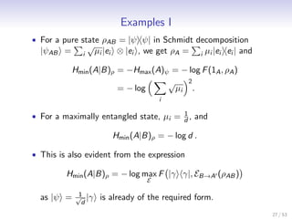 Examples I
• For a pure state ρAB = |ψ ψ| in Schmidt decomposition
                 √
  |ψAB =     i       µi |ei ⊗ |ei , we get ρA =    i   µi |ei ei | and

           Hmin (A|B)ρ = −Hmax (A)ψ = − log F (1A , ρA )
                                   √    2
                       = − log       µi .
                                       i

                                        1
• For a maximally entangled state, µi = d , and

                         Hmin (A|B)ρ = − log d .

• This is also evident from the expression

         Hmin (A|B)ρ = − log max F |γ γ|, EB→A (ρAB )
                                   E

             1
  as |ψ =   √ |γ
              d
                      is already of the required form.
                                                                         27 / 53
 