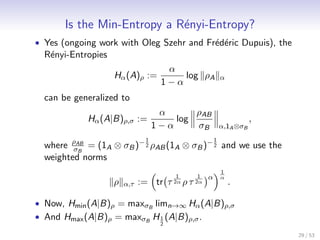 Is the Min-Entropy a R´nyi-Entropy?
                             e
• Yes (ongoing work with Oleg Szehr and Fr´d´ric Dupuis), the
                                          e e
  R´nyi-Entropies
   e
                                      α
                    Hα (A)ρ :=           log ρA           α
                                     1−α
  can be generalized to
                                     α      ρAB
            Hα (A|B)ρ,σ :=              log                          ,
                                    1−α     σB            α,1A ⊗σB
                                1                     1
  where ρAB = (1A ⊗ σB )− 2 ρAB (1A ⊗ σB )− 2 and we use the
         σB
  weighted norms
                                                          1
                                         1   1    α       α
                    ρ   α,τ   := tr τ 2α ρ τ 2α               .

• Now, Hmin (A|B)ρ = maxσB limn→∞ Hα (A|B)ρ,σ
• And Hmax (A|B)ρ = maxσB H 1 (A|B)ρ,σ .
                                     2

                                                                         29 / 53
 