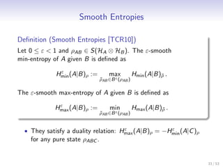 Smooth Entropies

Deﬁnition (Smooth Entropies [TCR10])
Let 0 ≤ ε < 1 and ρAB ∈ S(HA ⊗ HB ). The ε-smooth
min-entropy of A given B is deﬁned as
              ε
             Hmin (A|B)ρ :=         max           Hmin (A|B)ρ .
                                                            ˜
                                ρAB ∈B ε (ρAB )
                                ˜

The ε-smooth max-entropy of A given B is deﬁned as
             ε
            Hmax (A|B)ρ :=          min           Hmax (A|B)ρ .
                                                            ˜
                                ρAB ∈B ε (ρAB )
                                ˜


                                      ε              ε
  • They satisfy a duality relation: Hmax (A|B)ρ = −Hmin (A|C )ρ
    for any pure state ρABC .


                                                                   33 / 53
 
