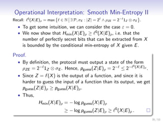 Operational Interpretation: Smooth Min-Entropy II
Recall:   0
              (X |E )ρ = max   ∈ N ∃ P, σE : |Z | = 2 ∧ ρZE = 2− 1Z ⊗ σE .
   • To get some intuition, we can consider the case ε = 0.
   • We now show that Hmin (X |E )ρ ≥ 0 (X |E )ρ , i.e. that the
     number of perfectly secret bits that can be extracted from X
     is bounded by the conditional min-entropy of X given E .

Proof.
   • By deﬁnition, the protocol must output a state of the form
                                                                         0 (X |E )
     ρZE = 2− 1Z ⊗ σE . Hence, pguess (Z |E )ρ = 2− ≤ 2−                          ρ   .
   • Since Z = f (X ) is the output of a function, and since it is
     harder to guess the input of a function than its output, we get
     pguess (Z |E )ρ ≥ pguess (X |E )ρ .
   • Thus,
                   Hmin (X |E )ρ = − log pguess (X |E )ρ
                                                            0
                                ≥ − log pguess (Z |E )ρ ≥       (X |E )ρ .
                                                                                          35 / 53
 