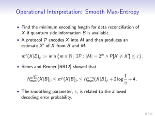 Operational Interpretation: Smooth Max-Entropy

• Find the minimum encoding length for data reconciliation of
  X if quantum side information B is available.
• A protocol P encodes X into M and then produces an
  estimate X of X from B and M.

  mε (X |E )ρ := min m ∈ N ∃P : |M| = 2m ∧ P[X = X ] ≤ ε .

• Renes and Renner [RR12] showed that
      √                                                 1
     Hmax (X |B)ρ ≤ mε (X |B)ρ ≤ Hmax (X |B)ρ + 2 log
       2ε                         ε−η
                                                          + 4.
                                                        η
• The smoothing parameter, ε, is related to the allowed
  decoding error probability.


                                                                 36 / 53
 