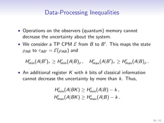 Data-Processing Inequalities

• Operations on the observers (quantum) memory cannot
  decrease the uncertainty about the system.
• We consider a TP CPM E from B to B . This maps the state
  ρAB to τAB = E(ρAB ) and
    ε              ε                ε              ε
   Hmin (A|B )τ ≥ Hmin (A|B)ρ ,    Hmax (A|B )τ ≥ Hmax (A|B)ρ .

• An additional register K with k bits of classical information
  cannot decrease the uncertainty by more than k. Thus,
                   ε              ε
                  Hmin (A|BK ) ≥ Hmin (A|B) − k ,
                  ε              ε
                 Hmax (A|BK ) ≥ Hmax (A|B) − k .



                                                                  39 / 53
 