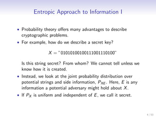 Entropic Approach to Information I

• Probability theory oﬀers many advantages to describe
  cryptographic problems.
• For example, how do we describe a secret key?

                X = ”01010100100111001110100”

  Is this string secret? From whom? We cannot tell unless we
  know how it is created.
• Instead, we look at the joint probability distribution over
  potential strings and side information, PXE . Here, E is any
  information a potential adversary might hold about X .
• If PX is uniform and independent of E , we call it secret.



                                                                 4 / 53
 