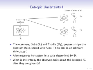 Entropic Uncertainty I
                                               Given Θ, what is X?

                                                               O1
    Θ ∈ {+, ×}
     uniform



             ρ                                                 O2



        X

• The observers, Bob (O1 ) and Charlie (O2 ), prepare a tripartite
  quantum state, shared with Alice. (This can be an arbitrary
  state ρABC .)
• Alice measures her system in a basis determined by Θ.
• What is the entropy the observers have about the outcome X ,
  after they are given Θ?
                                                                     41 / 53
 