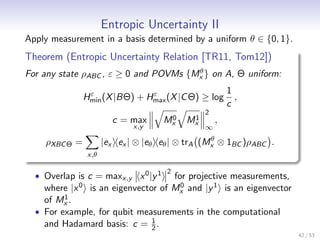 Entropic Uncertainty II
Apply measurement in a basis determined by a uniform θ ∈ {0, 1}.
Theorem (Entropic Uncertainty Relation [TR11, Tom12])
                                       θ
For any state ρABC , ε ≥ 0 and POVMs {Mx } on A, Θ uniform:

                   ε              ε                        1
                  Hmin (X |BΘ) + Hmax (X |C Θ) ≥ log         ,
                                                           c
                                                   2
                           c = max       0
                                        Mx     1
                                              Mx       ,
                                 x,y               ∞
                                                     θ
    ρXBC Θ =             |ex ex | ⊗ |eθ eθ | ⊗ trA (Mx ⊗ 1BC )ρABC .
                   x,θ

                                         2
  • Overlap is c = maxx,y x 0 |y 1      for projective measurements,
    where  |x 0    is an eigenvector of Mx and |y 1 is an eigenvector
                                          0
         1
    of Mx .
  • For example, for qubit measurements in the computational
                              1
    and Hadamard basis: c = 2 .
                                                                        42 / 53
 