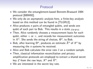 Protocol
• We consider the entanglement-based Bennett-Brassard 1984
    protocol [BBM92].
•   We only do an asymptotic analysis here, a ﬁnite-key analysis
    based on this method can be found in [TLGR12].
•   Alice produces n pairs of entangled qubits, and sends one
    qubit of each pair to Bob. This results in a state ρAn B n E .
•   Then, Alice randomly chooses a measurement basis for each
    qubit, either + or ×, and records her measurement outcomes
    in X n . She sends the string of choices, Θn , to Bob.
•                                                    ˆ
    Bob, after learning Θn , produces an estimate X n of X n by
    measuring the n systems he received.
•   Alice and Bob calculate the error rate δ on a random sample.
•   Then, classical information reconciliation and privacy
    ampliﬁcation protocols are employed to extract a shared secret
                                        ˆ
    key Z from the raw keys, X n and X n .
•   We are interested in the secret key rate.
                                                                     45 / 53
 